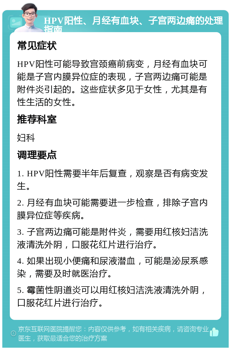 HPV阳性、月经有血块、子宫两边痛的处理指南 常见症状 HPV阳性可能导致宫颈癌前病变，月经有血块可能是子宫内膜异位症的表现，子宫两边痛可能是附件炎引起的。这些症状多见于女性，尤其是有性生活的女性。 推荐科室 妇科 调理要点 1. HPV阳性需要半年后复查，观察是否有病变发生。 2. 月经有血块可能需要进一步检查，排除子宫内膜异位症等疾病。 3. 子宫两边痛可能是附件炎，需要用红核妇洁洗液清洗外阴，口服花红片进行治疗。 4. 如果出现小便痛和尿液潜血，可能是泌尿系感染，需要及时就医治疗。 5. 霉菌性阴道炎可以用红核妇洁洗液清洗外阴，口服花红片进行治疗。