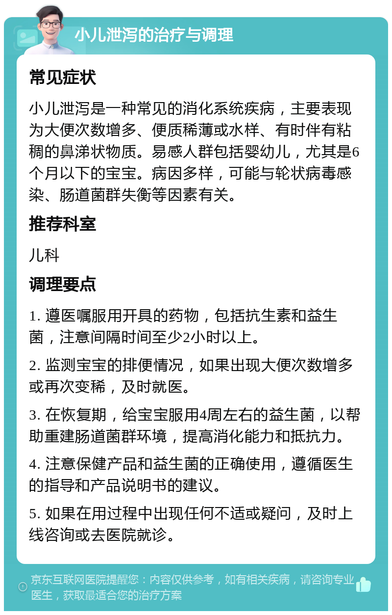 小儿泄泻的治疗与调理 常见症状 小儿泄泻是一种常见的消化系统疾病，主要表现为大便次数增多、便质稀薄或水样、有时伴有粘稠的鼻涕状物质。易感人群包括婴幼儿，尤其是6个月以下的宝宝。病因多样，可能与轮状病毒感染、肠道菌群失衡等因素有关。 推荐科室 儿科 调理要点 1. 遵医嘱服用开具的药物，包括抗生素和益生菌，注意间隔时间至少2小时以上。 2. 监测宝宝的排便情况，如果出现大便次数增多或再次变稀，及时就医。 3. 在恢复期，给宝宝服用4周左右的益生菌，以帮助重建肠道菌群环境，提高消化能力和抵抗力。 4. 注意保健产品和益生菌的正确使用，遵循医生的指导和产品说明书的建议。 5. 如果在用过程中出现任何不适或疑问，及时上线咨询或去医院就诊。