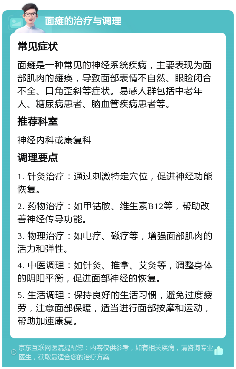 面瘫的治疗与调理 常见症状 面瘫是一种常见的神经系统疾病，主要表现为面部肌肉的瘫痪，导致面部表情不自然、眼睑闭合不全、口角歪斜等症状。易感人群包括中老年人、糖尿病患者、脑血管疾病患者等。 推荐科室 神经内科或康复科 调理要点 1. 针灸治疗：通过刺激特定穴位，促进神经功能恢复。 2. 药物治疗：如甲钴胺、维生素B12等，帮助改善神经传导功能。 3. 物理治疗：如电疗、磁疗等，增强面部肌肉的活力和弹性。 4. 中医调理：如针灸、推拿、艾灸等，调整身体的阴阳平衡，促进面部神经的恢复。 5. 生活调理：保持良好的生活习惯，避免过度疲劳，注意面部保暖，适当进行面部按摩和运动，帮助加速康复。