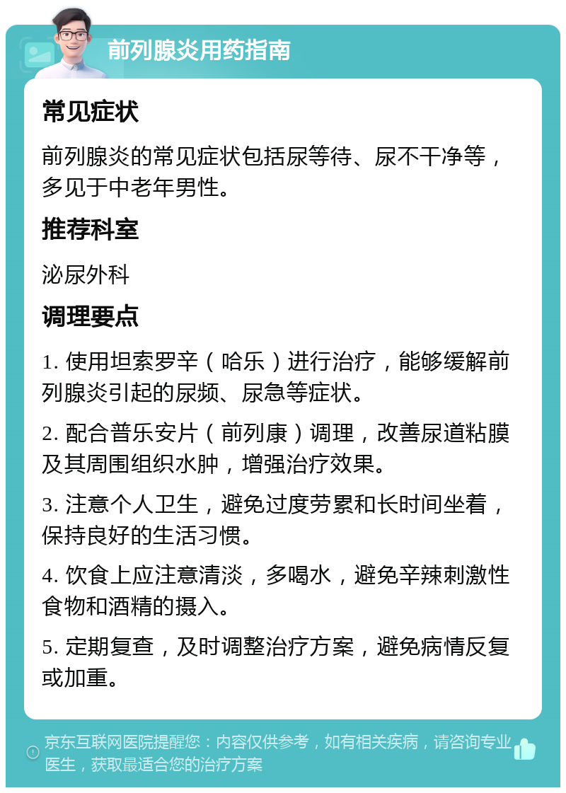 前列腺炎用药指南 常见症状 前列腺炎的常见症状包括尿等待、尿不干净等，多见于中老年男性。 推荐科室 泌尿外科 调理要点 1. 使用坦索罗辛（哈乐）进行治疗，能够缓解前列腺炎引起的尿频、尿急等症状。 2. 配合普乐安片（前列康）调理，改善尿道粘膜及其周围组织水肿，增强治疗效果。 3. 注意个人卫生，避免过度劳累和长时间坐着，保持良好的生活习惯。 4. 饮食上应注意清淡，多喝水，避免辛辣刺激性食物和酒精的摄入。 5. 定期复查，及时调整治疗方案，避免病情反复或加重。