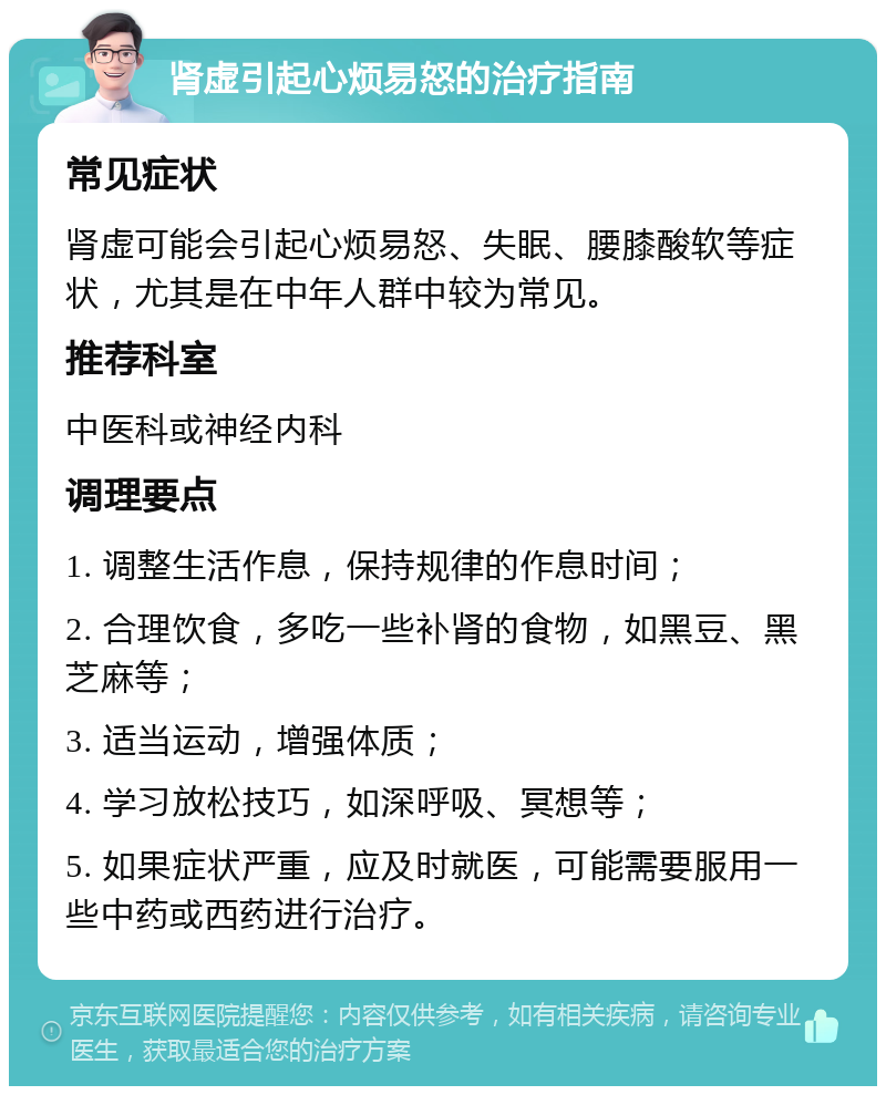 肾虚引起心烦易怒的治疗指南 常见症状 肾虚可能会引起心烦易怒、失眠、腰膝酸软等症状，尤其是在中年人群中较为常见。 推荐科室 中医科或神经内科 调理要点 1. 调整生活作息，保持规律的作息时间； 2. 合理饮食，多吃一些补肾的食物，如黑豆、黑芝麻等； 3. 适当运动，增强体质； 4. 学习放松技巧，如深呼吸、冥想等； 5. 如果症状严重，应及时就医，可能需要服用一些中药或西药进行治疗。