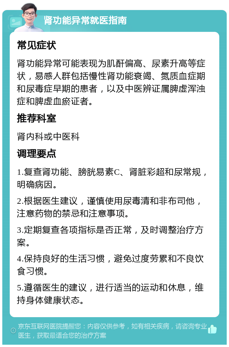 肾功能异常就医指南 常见症状 肾功能异常可能表现为肌酐偏高、尿素升高等症状，易感人群包括慢性肾功能衰竭、氮质血症期和尿毒症早期的患者，以及中医辨证属脾虚浑浊症和脾虚血瘀证者。 推荐科室 肾内科或中医科 调理要点 1.复查肾功能、膀胱易素C、肾脏彩超和尿常规，明确病因。 2.根据医生建议，谨慎使用尿毒清和非布司他，注意药物的禁忌和注意事项。 3.定期复查各项指标是否正常，及时调整治疗方案。 4.保持良好的生活习惯，避免过度劳累和不良饮食习惯。 5.遵循医生的建议，进行适当的运动和休息，维持身体健康状态。