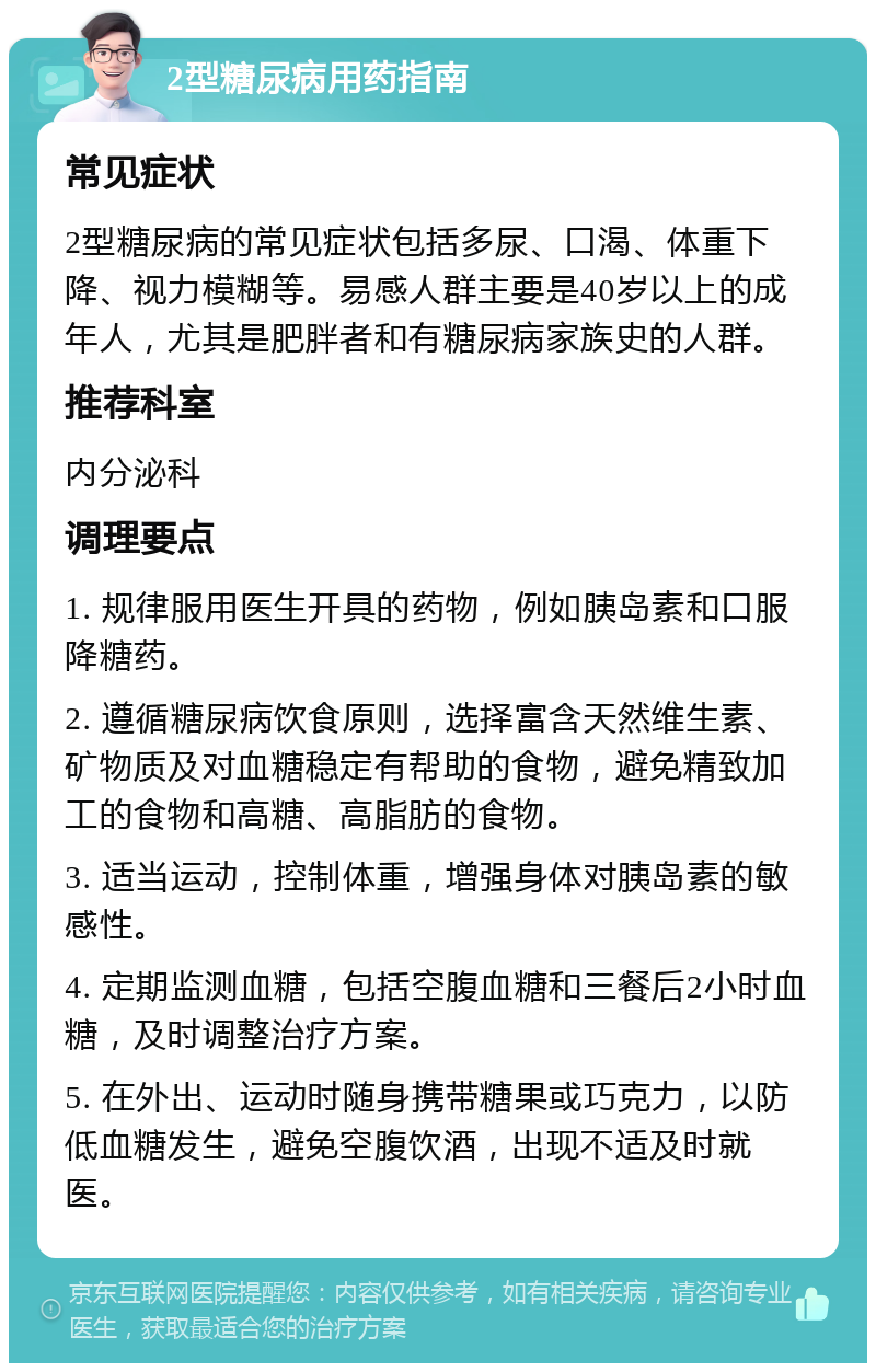 2型糖尿病用药指南 常见症状 2型糖尿病的常见症状包括多尿、口渴、体重下降、视力模糊等。易感人群主要是40岁以上的成年人，尤其是肥胖者和有糖尿病家族史的人群。 推荐科室 内分泌科 调理要点 1. 规律服用医生开具的药物，例如胰岛素和口服降糖药。 2. 遵循糖尿病饮食原则，选择富含天然维生素、矿物质及对血糖稳定有帮助的食物，避免精致加工的食物和高糖、高脂肪的食物。 3. 适当运动，控制体重，增强身体对胰岛素的敏感性。 4. 定期监测血糖，包括空腹血糖和三餐后2小时血糖，及时调整治疗方案。 5. 在外出、运动时随身携带糖果或巧克力，以防低血糖发生，避免空腹饮酒，出现不适及时就医。