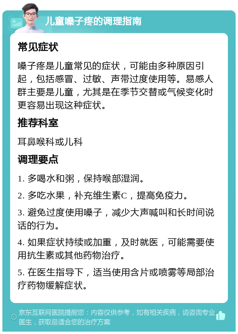 儿童嗓子疼的调理指南 常见症状 嗓子疼是儿童常见的症状，可能由多种原因引起，包括感冒、过敏、声带过度使用等。易感人群主要是儿童，尤其是在季节交替或气候变化时更容易出现这种症状。 推荐科室 耳鼻喉科或儿科 调理要点 1. 多喝水和粥，保持喉部湿润。 2. 多吃水果，补充维生素C，提高免疫力。 3. 避免过度使用嗓子，减少大声喊叫和长时间说话的行为。 4. 如果症状持续或加重，及时就医，可能需要使用抗生素或其他药物治疗。 5. 在医生指导下，适当使用含片或喷雾等局部治疗药物缓解症状。