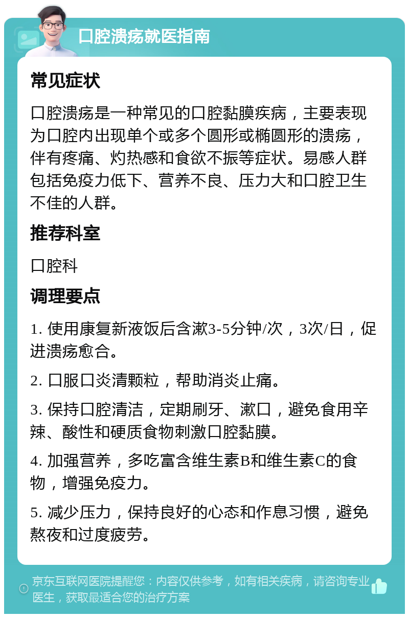 口腔溃疡就医指南 常见症状 口腔溃疡是一种常见的口腔黏膜疾病，主要表现为口腔内出现单个或多个圆形或椭圆形的溃疡，伴有疼痛、灼热感和食欲不振等症状。易感人群包括免疫力低下、营养不良、压力大和口腔卫生不佳的人群。 推荐科室 口腔科 调理要点 1. 使用康复新液饭后含漱3-5分钟/次，3次/日，促进溃疡愈合。 2. 口服口炎清颗粒，帮助消炎止痛。 3. 保持口腔清洁，定期刷牙、漱口，避免食用辛辣、酸性和硬质食物刺激口腔黏膜。 4. 加强营养，多吃富含维生素B和维生素C的食物，增强免疫力。 5. 减少压力，保持良好的心态和作息习惯，避免熬夜和过度疲劳。