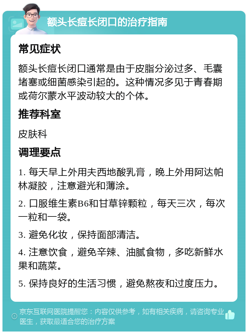 额头长痘长闭口的治疗指南 常见症状 额头长痘长闭口通常是由于皮脂分泌过多、毛囊堵塞或细菌感染引起的。这种情况多见于青春期或荷尔蒙水平波动较大的个体。 推荐科室 皮肤科 调理要点 1. 每天早上外用夫西地酸乳膏，晚上外用阿达帕林凝胶，注意避光和薄涂。 2. 口服维生素B6和甘草锌颗粒，每天三次，每次一粒和一袋。 3. 避免化妆，保持面部清洁。 4. 注意饮食，避免辛辣、油腻食物，多吃新鲜水果和蔬菜。 5. 保持良好的生活习惯，避免熬夜和过度压力。