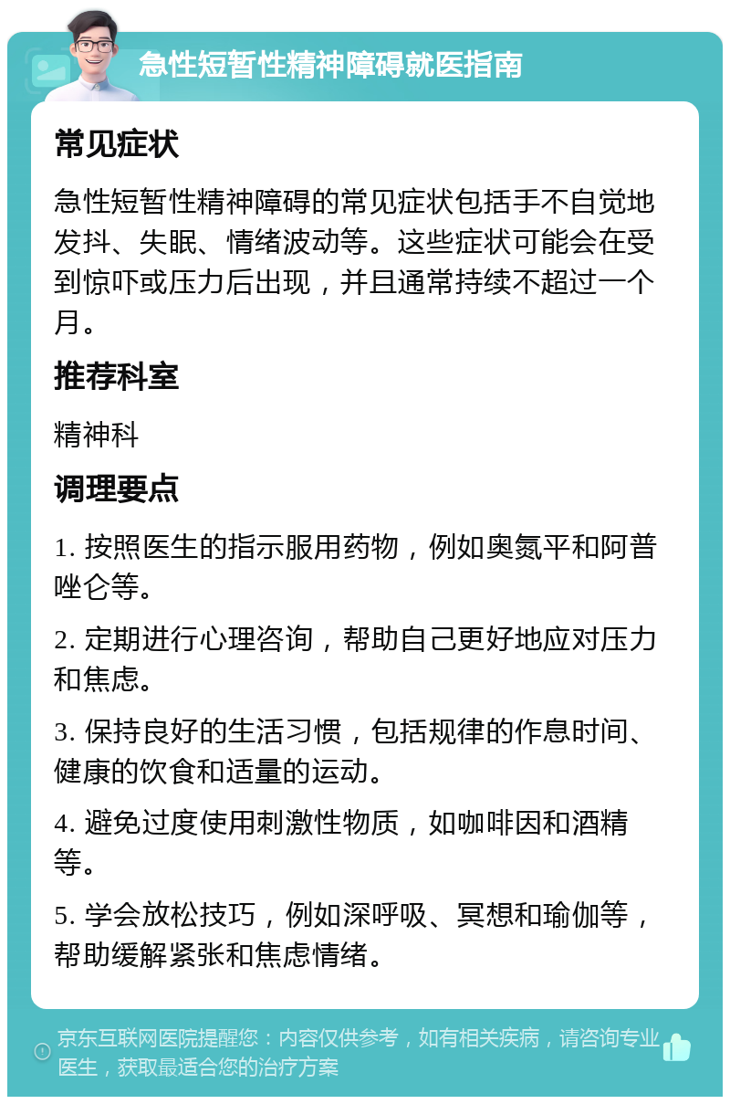 急性短暂性精神障碍就医指南 常见症状 急性短暂性精神障碍的常见症状包括手不自觉地发抖、失眠、情绪波动等。这些症状可能会在受到惊吓或压力后出现，并且通常持续不超过一个月。 推荐科室 精神科 调理要点 1. 按照医生的指示服用药物，例如奥氮平和阿普唑仑等。 2. 定期进行心理咨询，帮助自己更好地应对压力和焦虑。 3. 保持良好的生活习惯，包括规律的作息时间、健康的饮食和适量的运动。 4. 避免过度使用刺激性物质，如咖啡因和酒精等。 5. 学会放松技巧，例如深呼吸、冥想和瑜伽等，帮助缓解紧张和焦虑情绪。