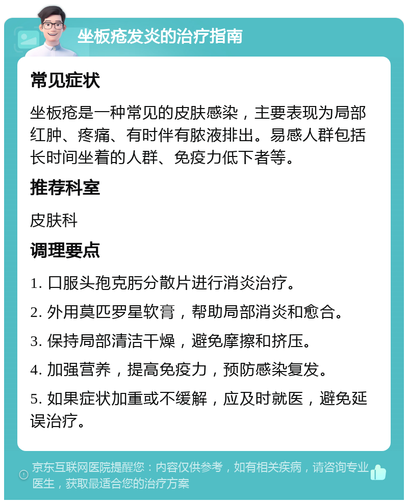 坐板疮发炎的治疗指南 常见症状 坐板疮是一种常见的皮肤感染，主要表现为局部红肿、疼痛、有时伴有脓液排出。易感人群包括长时间坐着的人群、免疫力低下者等。 推荐科室 皮肤科 调理要点 1. 口服头孢克肟分散片进行消炎治疗。 2. 外用莫匹罗星软膏，帮助局部消炎和愈合。 3. 保持局部清洁干燥，避免摩擦和挤压。 4. 加强营养，提高免疫力，预防感染复发。 5. 如果症状加重或不缓解，应及时就医，避免延误治疗。