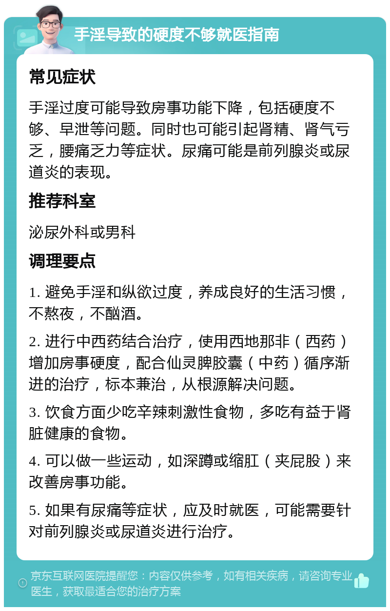 手淫导致的硬度不够就医指南 常见症状 手淫过度可能导致房事功能下降，包括硬度不够、早泄等问题。同时也可能引起肾精、肾气亏乏，腰痛乏力等症状。尿痛可能是前列腺炎或尿道炎的表现。 推荐科室 泌尿外科或男科 调理要点 1. 避免手淫和纵欲过度，养成良好的生活习惯，不熬夜，不酗酒。 2. 进行中西药结合治疗，使用西地那非（西药）增加房事硬度，配合仙灵脾胶囊（中药）循序渐进的治疗，标本兼治，从根源解决问题。 3. 饮食方面少吃辛辣刺激性食物，多吃有益于肾脏健康的食物。 4. 可以做一些运动，如深蹲或缩肛（夹屁股）来改善房事功能。 5. 如果有尿痛等症状，应及时就医，可能需要针对前列腺炎或尿道炎进行治疗。