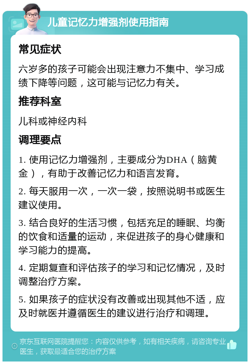 儿童记忆力增强剂使用指南 常见症状 六岁多的孩子可能会出现注意力不集中、学习成绩下降等问题，这可能与记忆力有关。 推荐科室 儿科或神经内科 调理要点 1. 使用记忆力增强剂，主要成分为DHA（脑黄金），有助于改善记忆力和语言发育。 2. 每天服用一次，一次一袋，按照说明书或医生建议使用。 3. 结合良好的生活习惯，包括充足的睡眠、均衡的饮食和适量的运动，来促进孩子的身心健康和学习能力的提高。 4. 定期复查和评估孩子的学习和记忆情况，及时调整治疗方案。 5. 如果孩子的症状没有改善或出现其他不适，应及时就医并遵循医生的建议进行治疗和调理。