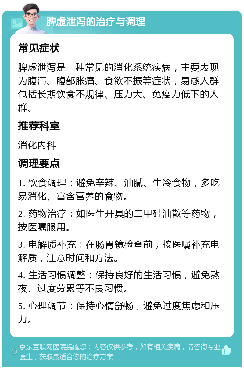 脾虚泄泻的治疗与调理 常见症状 脾虚泄泻是一种常见的消化系统疾病，主要表现为腹泻、腹部胀痛、食欲不振等症状，易感人群包括长期饮食不规律、压力大、免疫力低下的人群。 推荐科室 消化内科 调理要点 1. 饮食调理：避免辛辣、油腻、生冷食物，多吃易消化、富含营养的食物。 2. 药物治疗：如医生开具的二甲硅油散等药物，按医嘱服用。 3. 电解质补充：在肠胃镜检查前，按医嘱补充电解质，注意时间和方法。 4. 生活习惯调整：保持良好的生活习惯，避免熬夜、过度劳累等不良习惯。 5. 心理调节：保持心情舒畅，避免过度焦虑和压力。