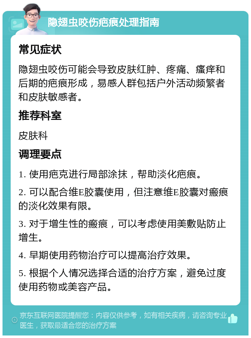 隐翅虫咬伤疤痕处理指南 常见症状 隐翅虫咬伤可能会导致皮肤红肿、疼痛、瘙痒和后期的疤痕形成，易感人群包括户外活动频繁者和皮肤敏感者。 推荐科室 皮肤科 调理要点 1. 使用疤克进行局部涂抹，帮助淡化疤痕。 2. 可以配合维E胶囊使用，但注意维E胶囊对瘢痕的淡化效果有限。 3. 对于增生性的瘢痕，可以考虑使用美敷贴防止增生。 4. 早期使用药物治疗可以提高治疗效果。 5. 根据个人情况选择合适的治疗方案，避免过度使用药物或美容产品。