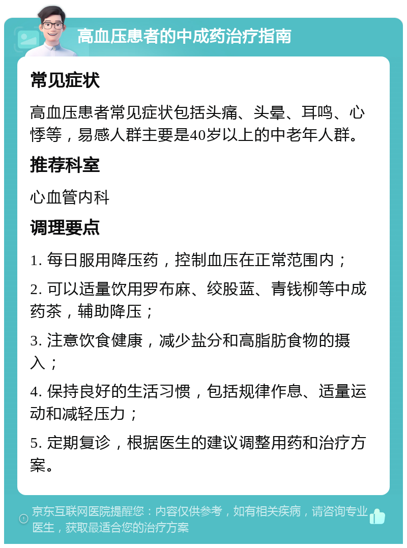 高血压患者的中成药治疗指南 常见症状 高血压患者常见症状包括头痛、头晕、耳鸣、心悸等，易感人群主要是40岁以上的中老年人群。 推荐科室 心血管内科 调理要点 1. 每日服用降压药，控制血压在正常范围内； 2. 可以适量饮用罗布麻、绞股蓝、青钱柳等中成药茶，辅助降压； 3. 注意饮食健康，减少盐分和高脂肪食物的摄入； 4. 保持良好的生活习惯，包括规律作息、适量运动和减轻压力； 5. 定期复诊，根据医生的建议调整用药和治疗方案。