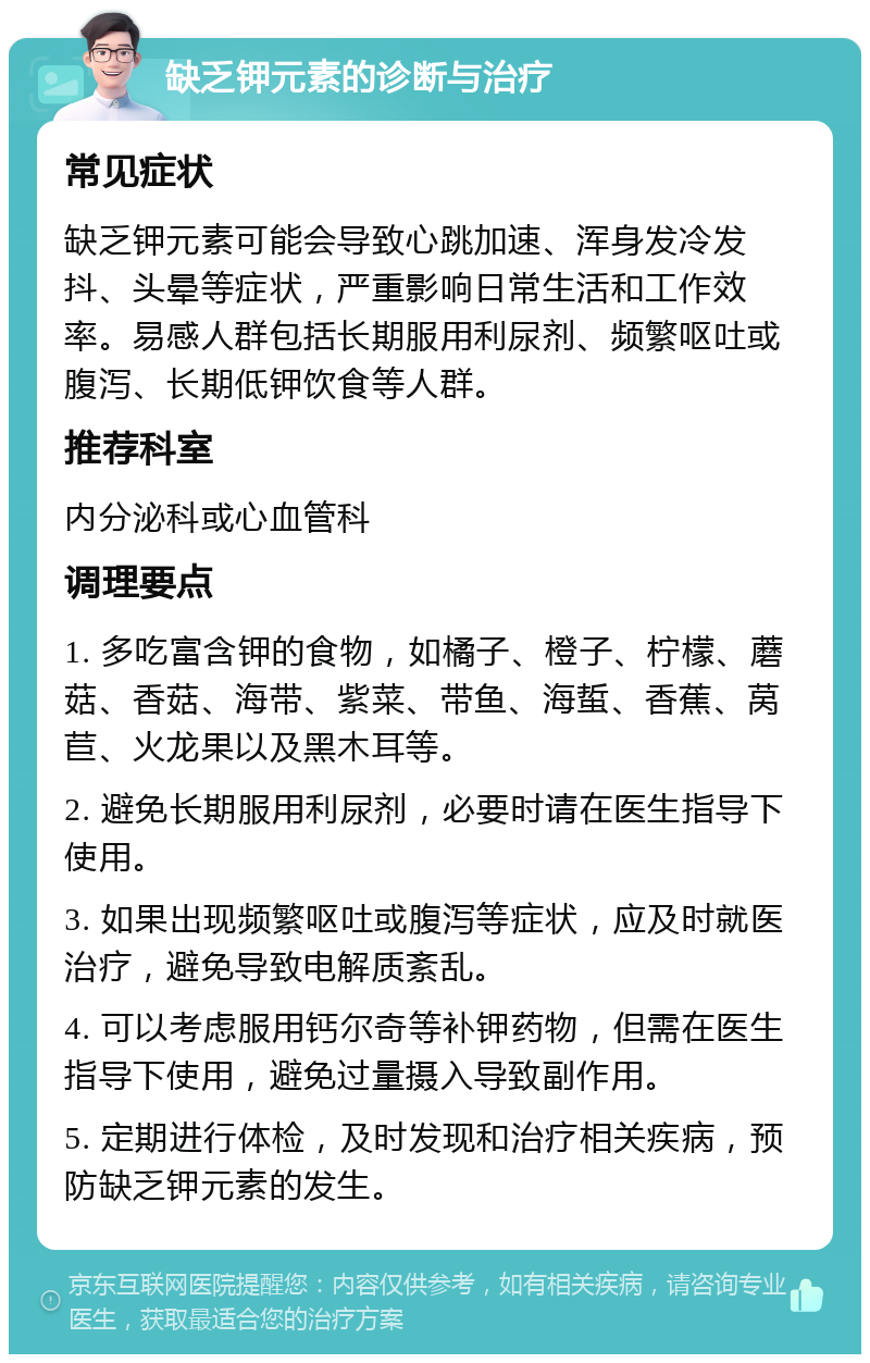 缺乏钾元素的诊断与治疗 常见症状 缺乏钾元素可能会导致心跳加速、浑身发冷发抖、头晕等症状，严重影响日常生活和工作效率。易感人群包括长期服用利尿剂、频繁呕吐或腹泻、长期低钾饮食等人群。 推荐科室 内分泌科或心血管科 调理要点 1. 多吃富含钾的食物，如橘子、橙子、柠檬、蘑菇、香菇、海带、紫菜、带鱼、海蜇、香蕉、莴苣、火龙果以及黑木耳等。 2. 避免长期服用利尿剂，必要时请在医生指导下使用。 3. 如果出现频繁呕吐或腹泻等症状，应及时就医治疗，避免导致电解质紊乱。 4. 可以考虑服用钙尔奇等补钾药物，但需在医生指导下使用，避免过量摄入导致副作用。 5. 定期进行体检，及时发现和治疗相关疾病，预防缺乏钾元素的发生。