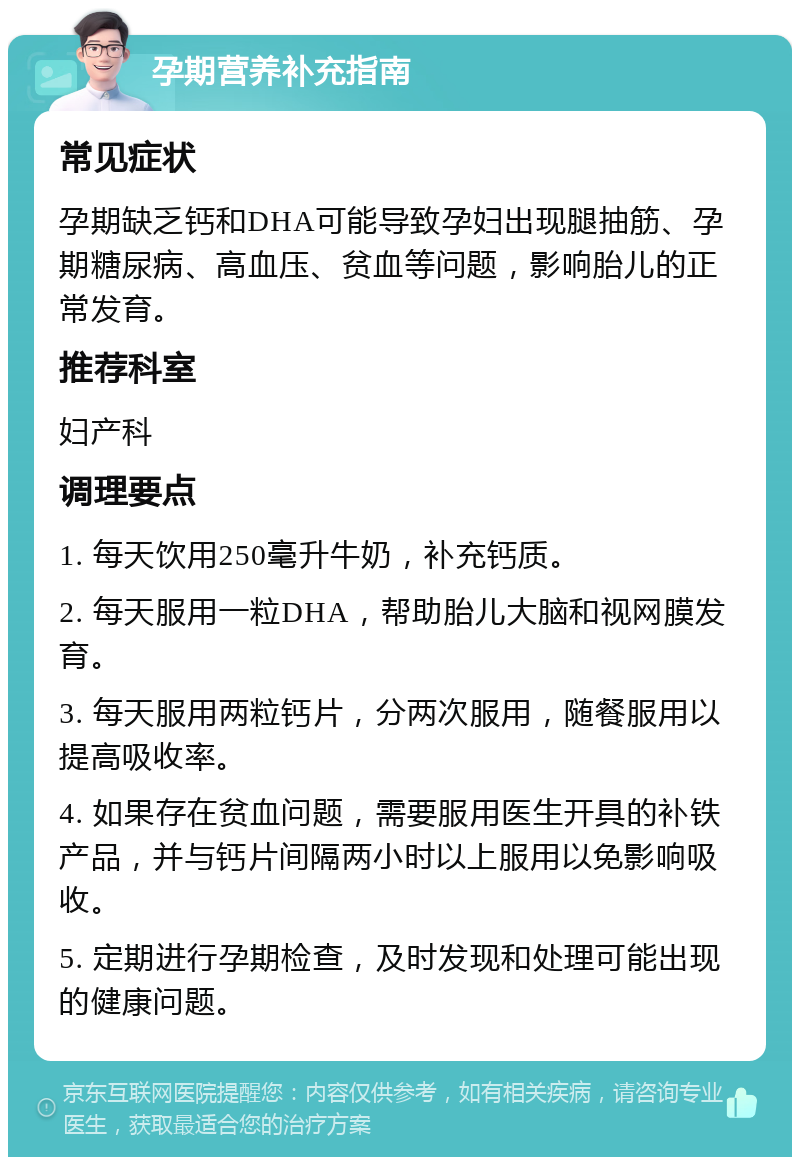 孕期营养补充指南 常见症状 孕期缺乏钙和DHA可能导致孕妇出现腿抽筋、孕期糖尿病、高血压、贫血等问题，影响胎儿的正常发育。 推荐科室 妇产科 调理要点 1. 每天饮用250毫升牛奶，补充钙质。 2. 每天服用一粒DHA，帮助胎儿大脑和视网膜发育。 3. 每天服用两粒钙片，分两次服用，随餐服用以提高吸收率。 4. 如果存在贫血问题，需要服用医生开具的补铁产品，并与钙片间隔两小时以上服用以免影响吸收。 5. 定期进行孕期检查，及时发现和处理可能出现的健康问题。