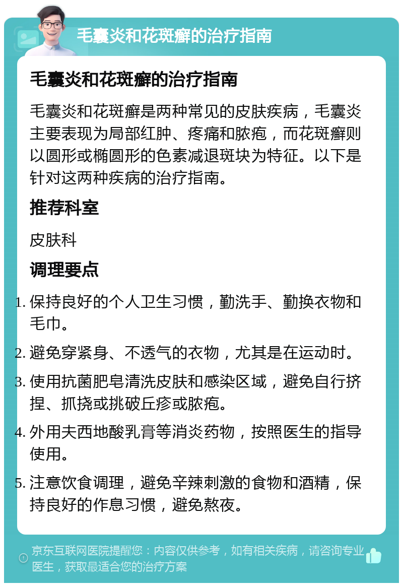 毛囊炎和花斑癣的治疗指南 毛囊炎和花斑癣的治疗指南 毛囊炎和花斑癣是两种常见的皮肤疾病，毛囊炎主要表现为局部红肿、疼痛和脓疱，而花斑癣则以圆形或椭圆形的色素减退斑块为特征。以下是针对这两种疾病的治疗指南。 推荐科室 皮肤科 调理要点 保持良好的个人卫生习惯，勤洗手、勤换衣物和毛巾。 避免穿紧身、不透气的衣物，尤其是在运动时。 使用抗菌肥皂清洗皮肤和感染区域，避免自行挤捏、抓挠或挑破丘疹或脓疱。 外用夫西地酸乳膏等消炎药物，按照医生的指导使用。 注意饮食调理，避免辛辣刺激的食物和酒精，保持良好的作息习惯，避免熬夜。