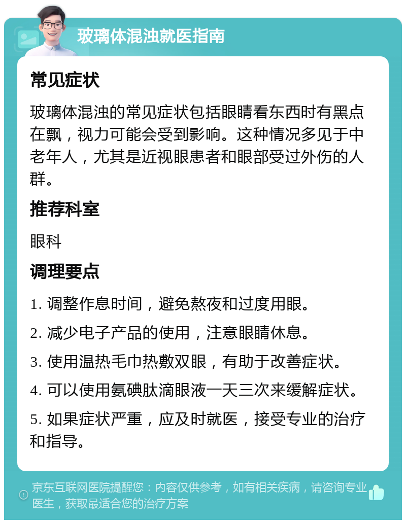 玻璃体混浊就医指南 常见症状 玻璃体混浊的常见症状包括眼睛看东西时有黑点在飘，视力可能会受到影响。这种情况多见于中老年人，尤其是近视眼患者和眼部受过外伤的人群。 推荐科室 眼科 调理要点 1. 调整作息时间，避免熬夜和过度用眼。 2. 减少电子产品的使用，注意眼睛休息。 3. 使用温热毛巾热敷双眼，有助于改善症状。 4. 可以使用氨碘肽滴眼液一天三次来缓解症状。 5. 如果症状严重，应及时就医，接受专业的治疗和指导。