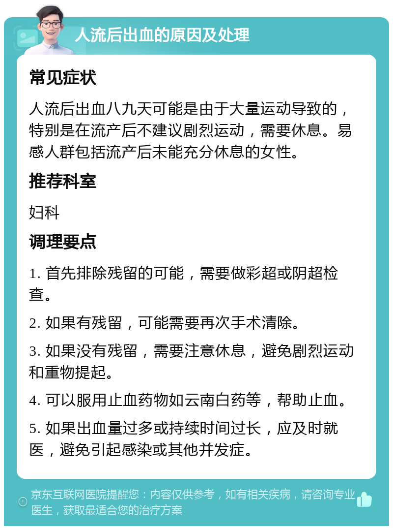 人流后出血的原因及处理 常见症状 人流后出血八九天可能是由于大量运动导致的，特别是在流产后不建议剧烈运动，需要休息。易感人群包括流产后未能充分休息的女性。 推荐科室 妇科 调理要点 1. 首先排除残留的可能，需要做彩超或阴超检查。 2. 如果有残留，可能需要再次手术清除。 3. 如果没有残留，需要注意休息，避免剧烈运动和重物提起。 4. 可以服用止血药物如云南白药等，帮助止血。 5. 如果出血量过多或持续时间过长，应及时就医，避免引起感染或其他并发症。