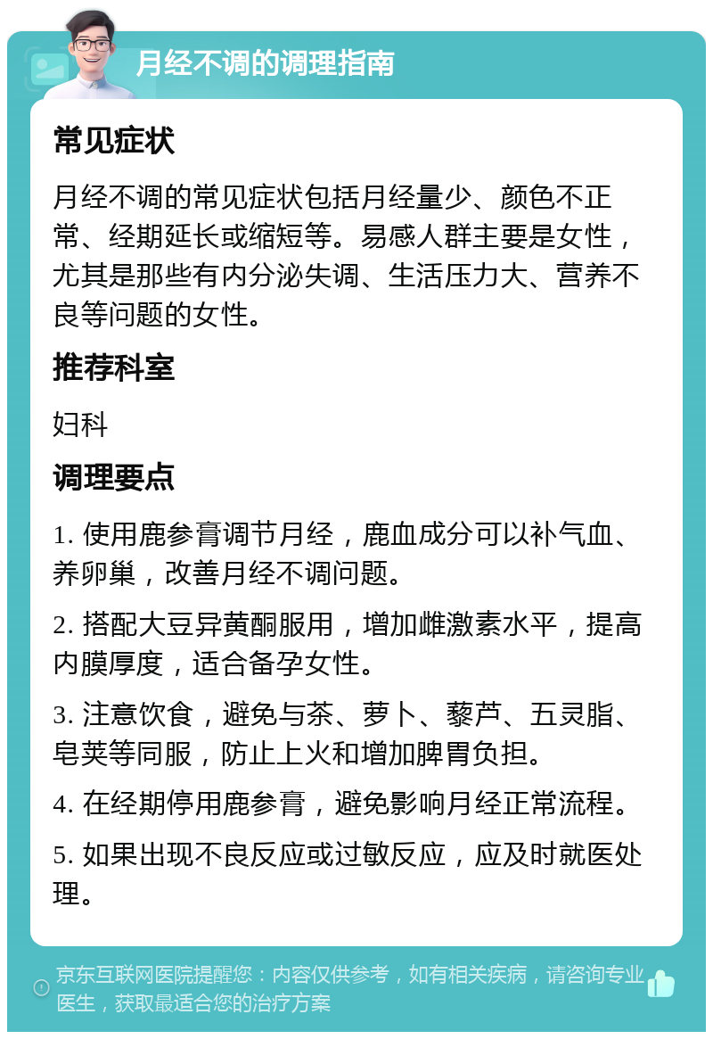 月经不调的调理指南 常见症状 月经不调的常见症状包括月经量少、颜色不正常、经期延长或缩短等。易感人群主要是女性，尤其是那些有内分泌失调、生活压力大、营养不良等问题的女性。 推荐科室 妇科 调理要点 1. 使用鹿参膏调节月经，鹿血成分可以补气血、养卵巢，改善月经不调问题。 2. 搭配大豆异黄酮服用，增加雌激素水平，提高内膜厚度，适合备孕女性。 3. 注意饮食，避免与茶、萝卜、藜芦、五灵脂、皂荚等同服，防止上火和增加脾胃负担。 4. 在经期停用鹿参膏，避免影响月经正常流程。 5. 如果出现不良反应或过敏反应，应及时就医处理。