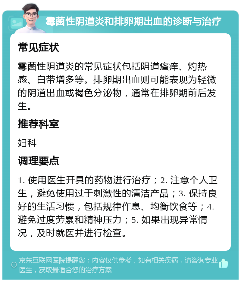 霉菌性阴道炎和排卵期出血的诊断与治疗 常见症状 霉菌性阴道炎的常见症状包括阴道瘙痒、灼热感、白带增多等。排卵期出血则可能表现为轻微的阴道出血或褐色分泌物，通常在排卵期前后发生。 推荐科室 妇科 调理要点 1. 使用医生开具的药物进行治疗；2. 注意个人卫生，避免使用过于刺激性的清洁产品；3. 保持良好的生活习惯，包括规律作息、均衡饮食等；4. 避免过度劳累和精神压力；5. 如果出现异常情况，及时就医并进行检查。