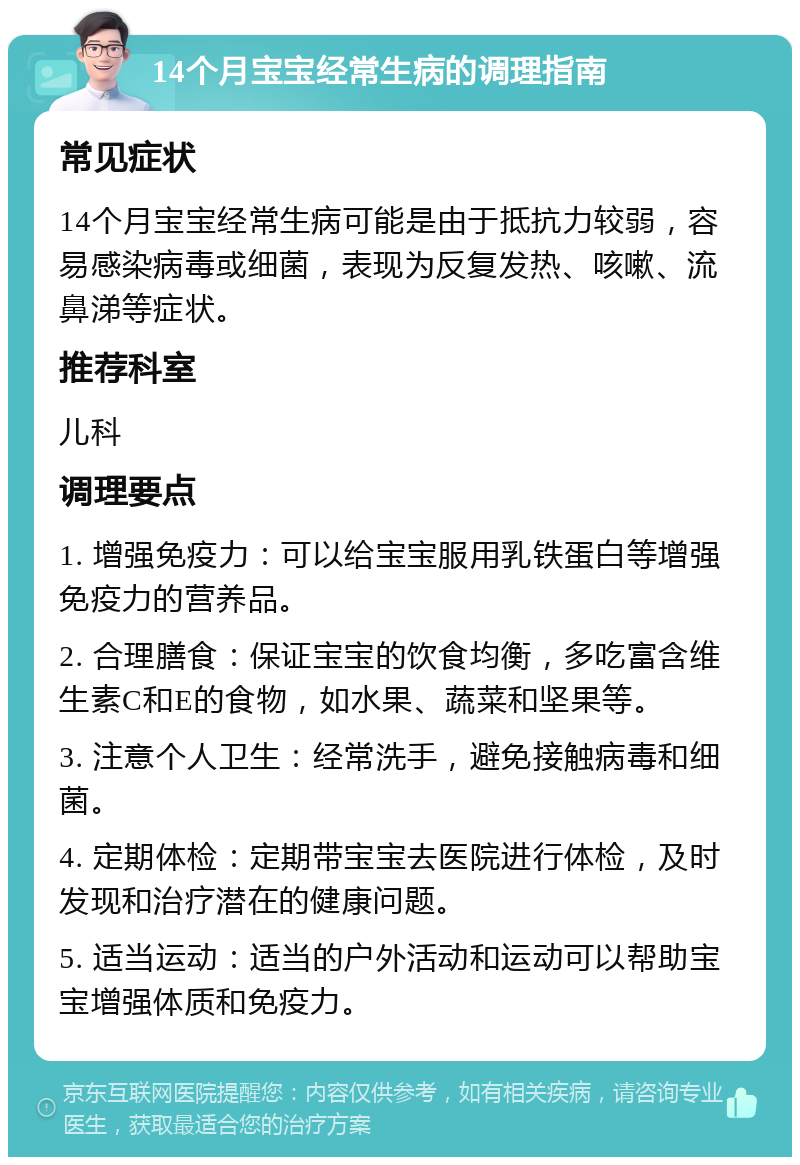 14个月宝宝经常生病的调理指南 常见症状 14个月宝宝经常生病可能是由于抵抗力较弱，容易感染病毒或细菌，表现为反复发热、咳嗽、流鼻涕等症状。 推荐科室 儿科 调理要点 1. 增强免疫力：可以给宝宝服用乳铁蛋白等增强免疫力的营养品。 2. 合理膳食：保证宝宝的饮食均衡，多吃富含维生素C和E的食物，如水果、蔬菜和坚果等。 3. 注意个人卫生：经常洗手，避免接触病毒和细菌。 4. 定期体检：定期带宝宝去医院进行体检，及时发现和治疗潜在的健康问题。 5. 适当运动：适当的户外活动和运动可以帮助宝宝增强体质和免疫力。