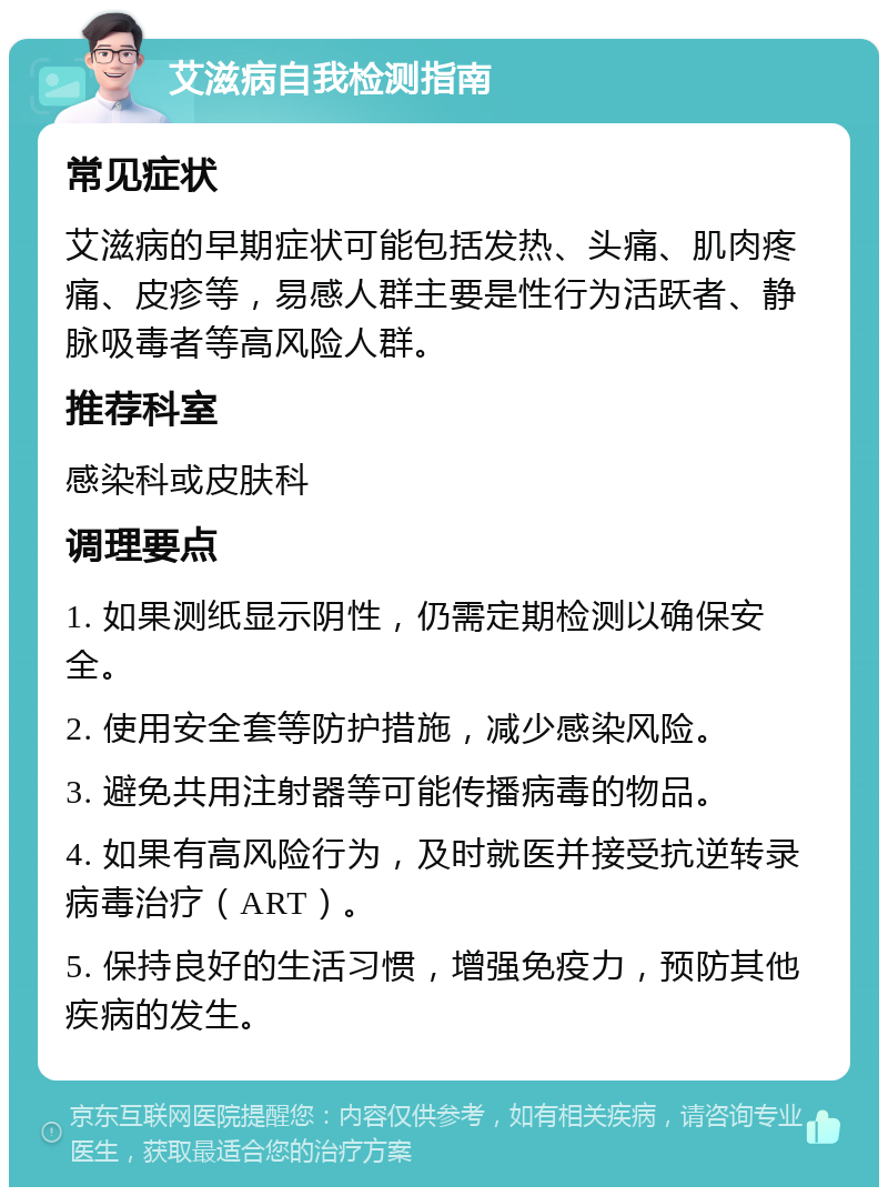 艾滋病自我检测指南 常见症状 艾滋病的早期症状可能包括发热、头痛、肌肉疼痛、皮疹等，易感人群主要是性行为活跃者、静脉吸毒者等高风险人群。 推荐科室 感染科或皮肤科 调理要点 1. 如果测纸显示阴性，仍需定期检测以确保安全。 2. 使用安全套等防护措施，减少感染风险。 3. 避免共用注射器等可能传播病毒的物品。 4. 如果有高风险行为，及时就医并接受抗逆转录病毒治疗（ART）。 5. 保持良好的生活习惯，增强免疫力，预防其他疾病的发生。