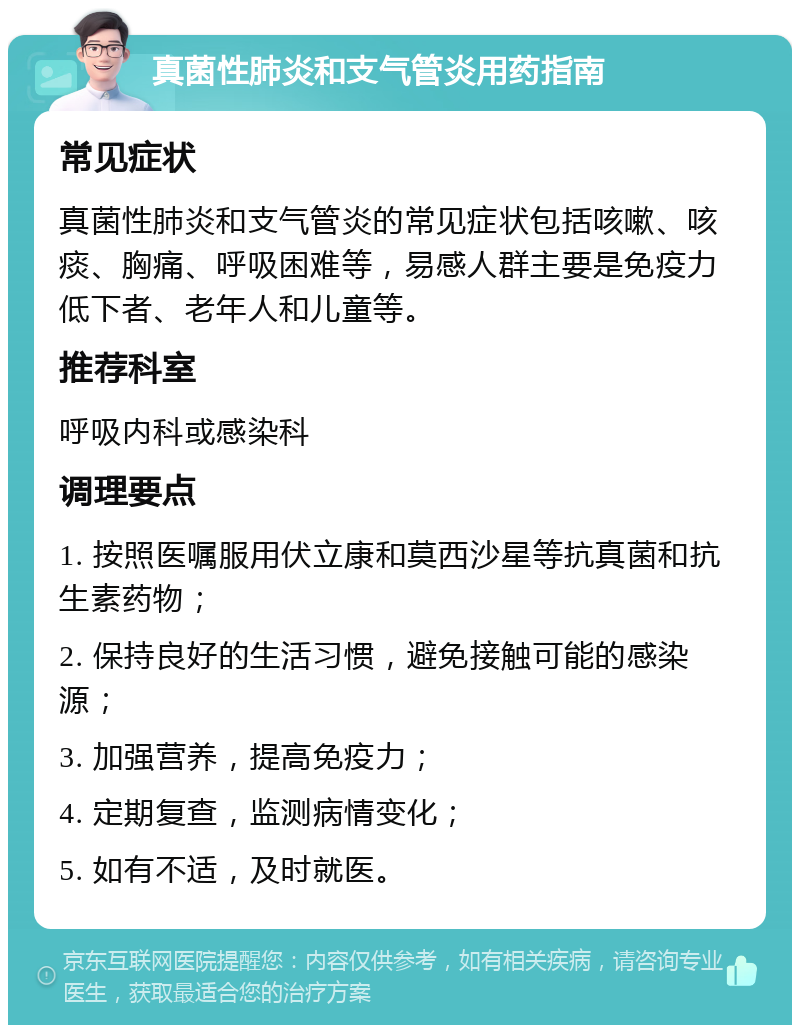 真菌性肺炎和支气管炎用药指南 常见症状 真菌性肺炎和支气管炎的常见症状包括咳嗽、咳痰、胸痛、呼吸困难等，易感人群主要是免疫力低下者、老年人和儿童等。 推荐科室 呼吸内科或感染科 调理要点 1. 按照医嘱服用伏立康和莫西沙星等抗真菌和抗生素药物； 2. 保持良好的生活习惯，避免接触可能的感染源； 3. 加强营养，提高免疫力； 4. 定期复查，监测病情变化； 5. 如有不适，及时就医。