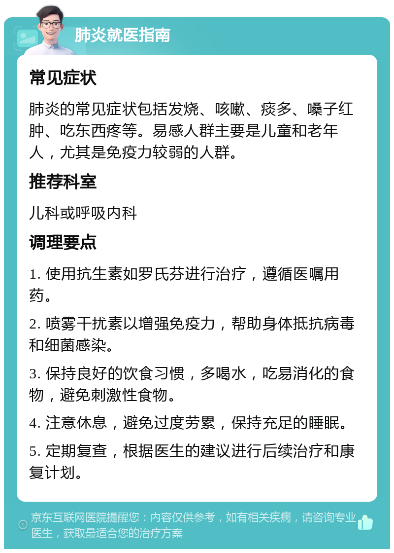 肺炎就医指南 常见症状 肺炎的常见症状包括发烧、咳嗽、痰多、嗓子红肿、吃东西疼等。易感人群主要是儿童和老年人，尤其是免疫力较弱的人群。 推荐科室 儿科或呼吸内科 调理要点 1. 使用抗生素如罗氏芬进行治疗，遵循医嘱用药。 2. 喷雾干扰素以增强免疫力，帮助身体抵抗病毒和细菌感染。 3. 保持良好的饮食习惯，多喝水，吃易消化的食物，避免刺激性食物。 4. 注意休息，避免过度劳累，保持充足的睡眠。 5. 定期复查，根据医生的建议进行后续治疗和康复计划。