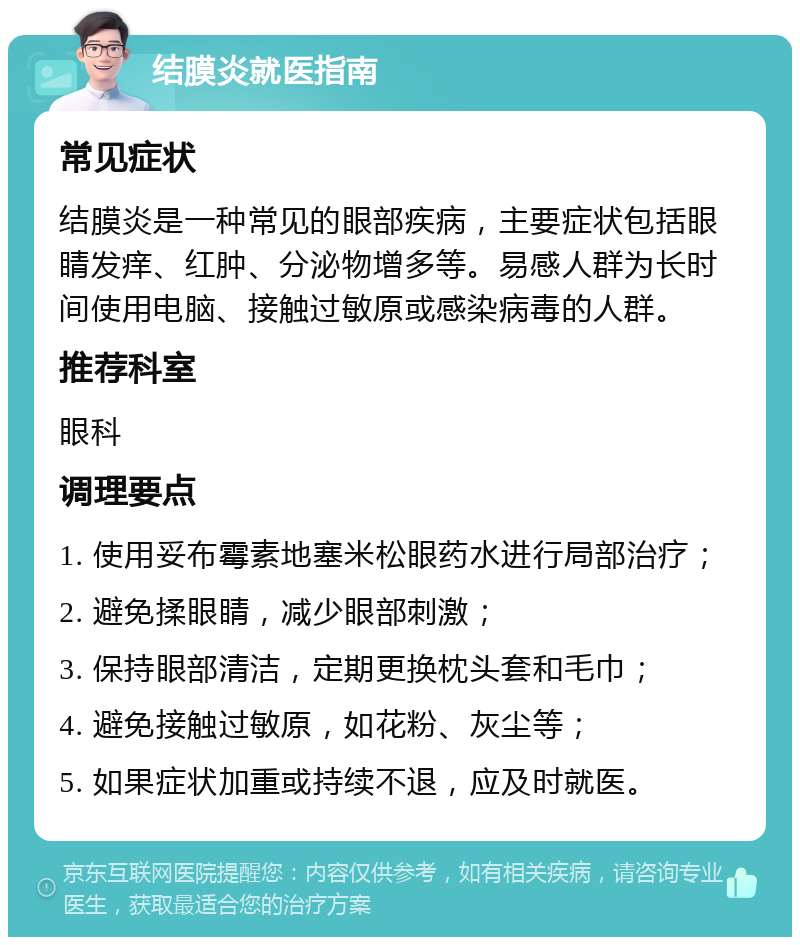 结膜炎就医指南 常见症状 结膜炎是一种常见的眼部疾病，主要症状包括眼睛发痒、红肿、分泌物增多等。易感人群为长时间使用电脑、接触过敏原或感染病毒的人群。 推荐科室 眼科 调理要点 1. 使用妥布霉素地塞米松眼药水进行局部治疗； 2. 避免揉眼睛，减少眼部刺激； 3. 保持眼部清洁，定期更换枕头套和毛巾； 4. 避免接触过敏原，如花粉、灰尘等； 5. 如果症状加重或持续不退，应及时就医。