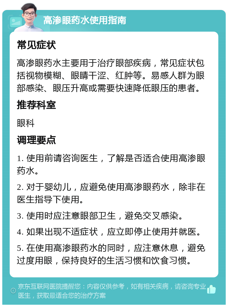 高渗眼药水使用指南 常见症状 高渗眼药水主要用于治疗眼部疾病，常见症状包括视物模糊、眼睛干涩、红肿等。易感人群为眼部感染、眼压升高或需要快速降低眼压的患者。 推荐科室 眼科 调理要点 1. 使用前请咨询医生，了解是否适合使用高渗眼药水。 2. 对于婴幼儿，应避免使用高渗眼药水，除非在医生指导下使用。 3. 使用时应注意眼部卫生，避免交叉感染。 4. 如果出现不适症状，应立即停止使用并就医。 5. 在使用高渗眼药水的同时，应注意休息，避免过度用眼，保持良好的生活习惯和饮食习惯。