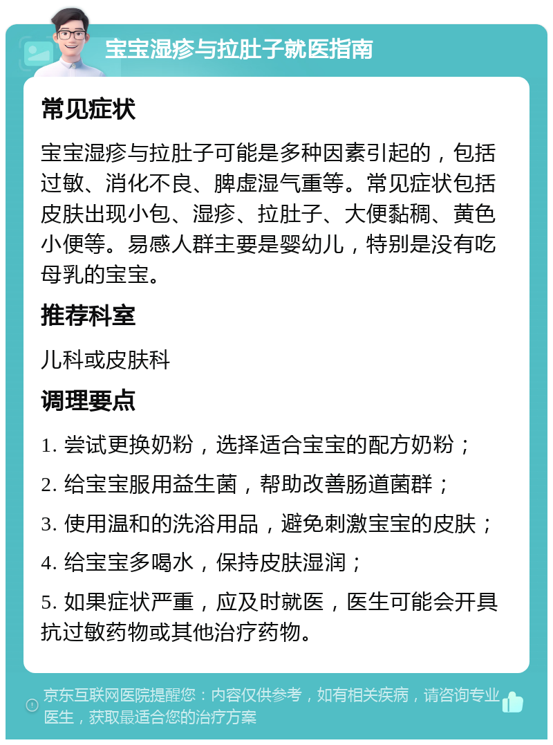 宝宝湿疹与拉肚子就医指南 常见症状 宝宝湿疹与拉肚子可能是多种因素引起的，包括过敏、消化不良、脾虚湿气重等。常见症状包括皮肤出现小包、湿疹、拉肚子、大便黏稠、黄色小便等。易感人群主要是婴幼儿，特别是没有吃母乳的宝宝。 推荐科室 儿科或皮肤科 调理要点 1. 尝试更换奶粉，选择适合宝宝的配方奶粉； 2. 给宝宝服用益生菌，帮助改善肠道菌群； 3. 使用温和的洗浴用品，避免刺激宝宝的皮肤； 4. 给宝宝多喝水，保持皮肤湿润； 5. 如果症状严重，应及时就医，医生可能会开具抗过敏药物或其他治疗药物。