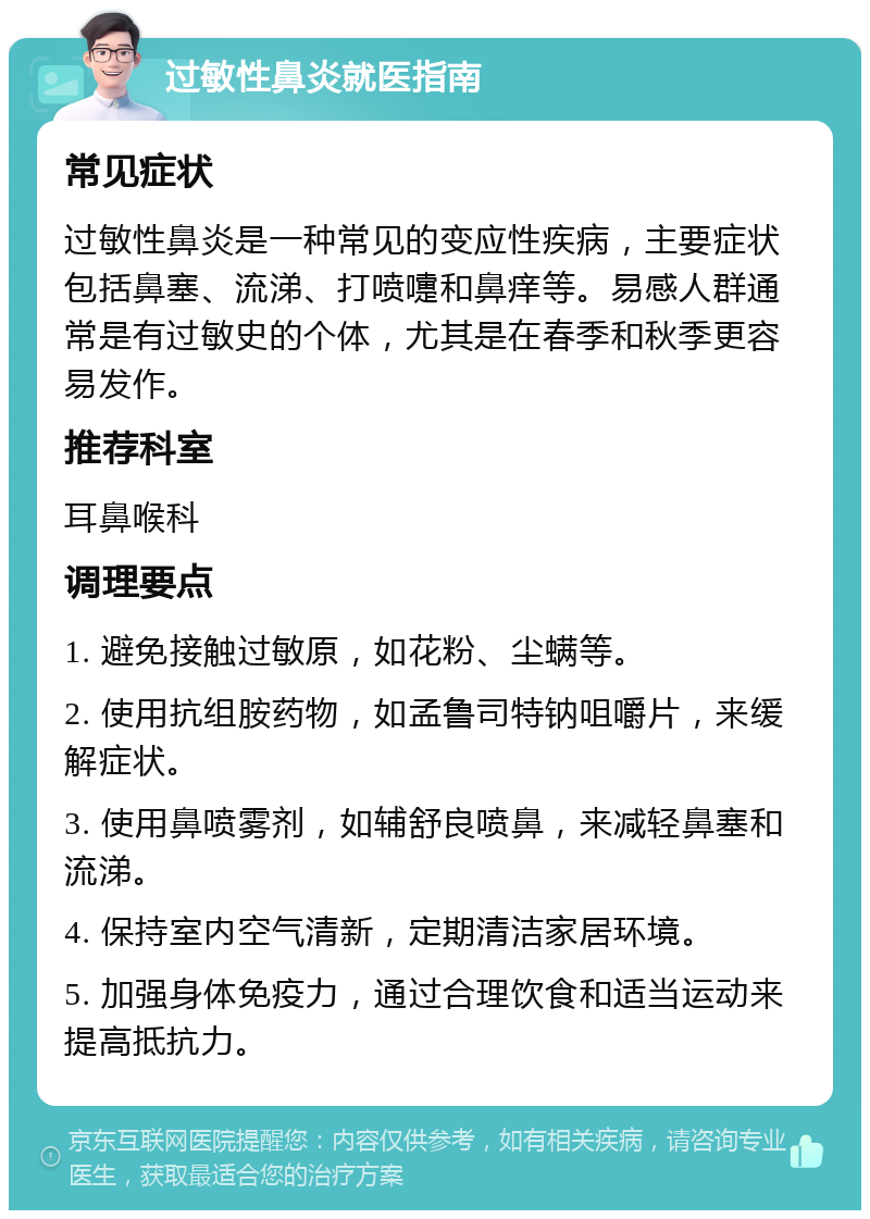 过敏性鼻炎就医指南 常见症状 过敏性鼻炎是一种常见的变应性疾病，主要症状包括鼻塞、流涕、打喷嚏和鼻痒等。易感人群通常是有过敏史的个体，尤其是在春季和秋季更容易发作。 推荐科室 耳鼻喉科 调理要点 1. 避免接触过敏原，如花粉、尘螨等。 2. 使用抗组胺药物，如孟鲁司特钠咀嚼片，来缓解症状。 3. 使用鼻喷雾剂，如辅舒良喷鼻，来减轻鼻塞和流涕。 4. 保持室内空气清新，定期清洁家居环境。 5. 加强身体免疫力，通过合理饮食和适当运动来提高抵抗力。