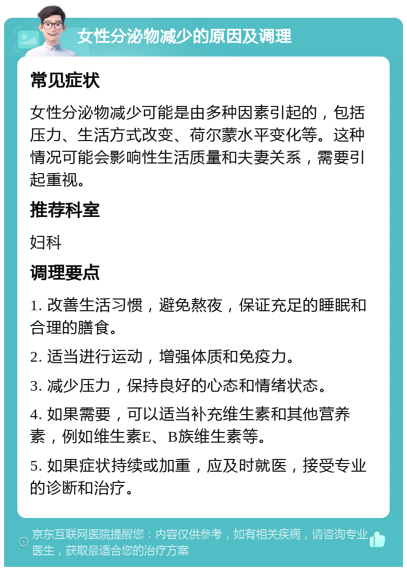 女性分泌物减少的原因及调理 常见症状 女性分泌物减少可能是由多种因素引起的，包括压力、生活方式改变、荷尔蒙水平变化等。这种情况可能会影响性生活质量和夫妻关系，需要引起重视。 推荐科室 妇科 调理要点 1. 改善生活习惯，避免熬夜，保证充足的睡眠和合理的膳食。 2. 适当进行运动，增强体质和免疫力。 3. 减少压力，保持良好的心态和情绪状态。 4. 如果需要，可以适当补充维生素和其他营养素，例如维生素E、B族维生素等。 5. 如果症状持续或加重，应及时就医，接受专业的诊断和治疗。