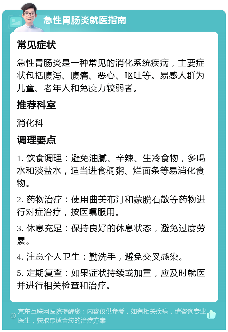 急性胃肠炎就医指南 常见症状 急性胃肠炎是一种常见的消化系统疾病，主要症状包括腹泻、腹痛、恶心、呕吐等。易感人群为儿童、老年人和免疫力较弱者。 推荐科室 消化科 调理要点 1. 饮食调理：避免油腻、辛辣、生冷食物，多喝水和淡盐水，适当进食稠粥、烂面条等易消化食物。 2. 药物治疗：使用曲美布汀和蒙脱石散等药物进行对症治疗，按医嘱服用。 3. 休息充足：保持良好的休息状态，避免过度劳累。 4. 注意个人卫生：勤洗手，避免交叉感染。 5. 定期复查：如果症状持续或加重，应及时就医并进行相关检查和治疗。