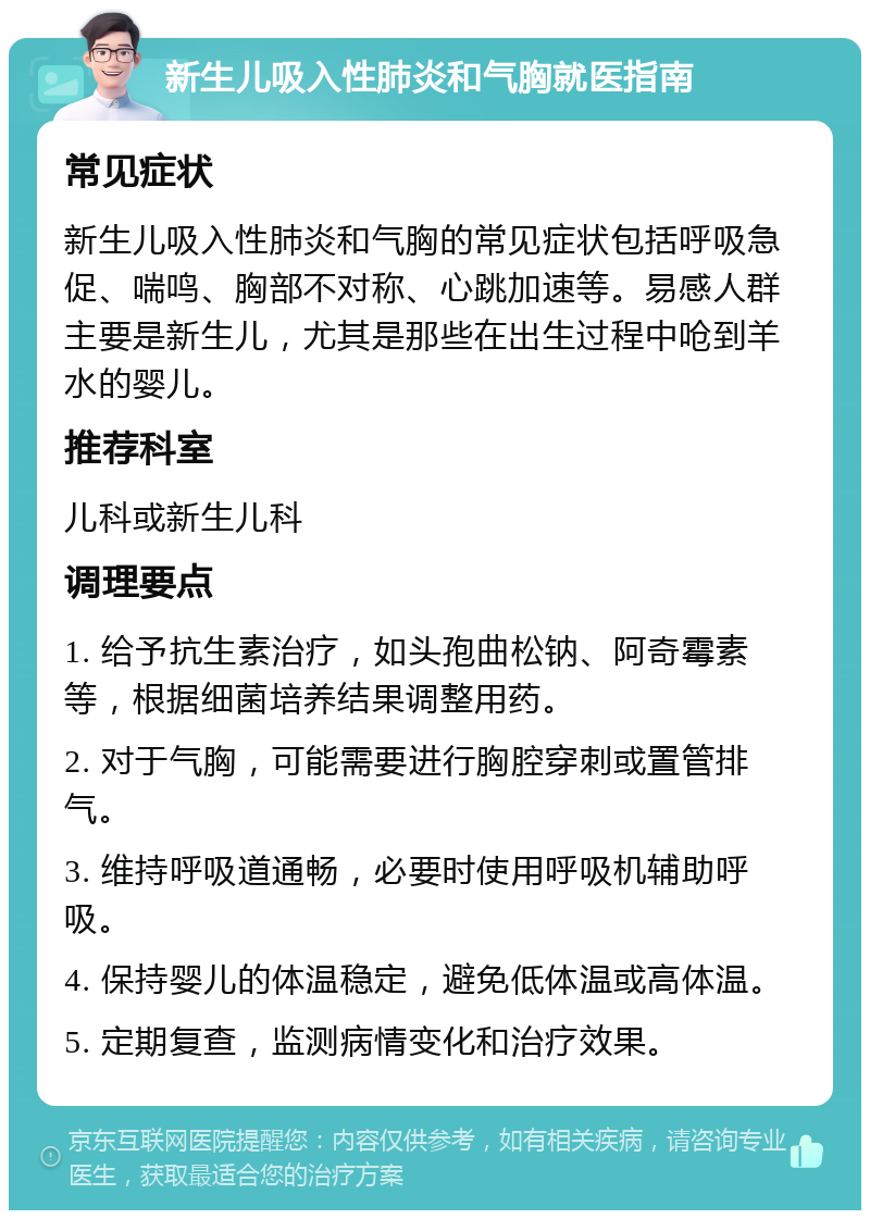 新生儿吸入性肺炎和气胸就医指南 常见症状 新生儿吸入性肺炎和气胸的常见症状包括呼吸急促、喘鸣、胸部不对称、心跳加速等。易感人群主要是新生儿，尤其是那些在出生过程中呛到羊水的婴儿。 推荐科室 儿科或新生儿科 调理要点 1. 给予抗生素治疗，如头孢曲松钠、阿奇霉素等，根据细菌培养结果调整用药。 2. 对于气胸，可能需要进行胸腔穿刺或置管排气。 3. 维持呼吸道通畅，必要时使用呼吸机辅助呼吸。 4. 保持婴儿的体温稳定，避免低体温或高体温。 5. 定期复查，监测病情变化和治疗效果。