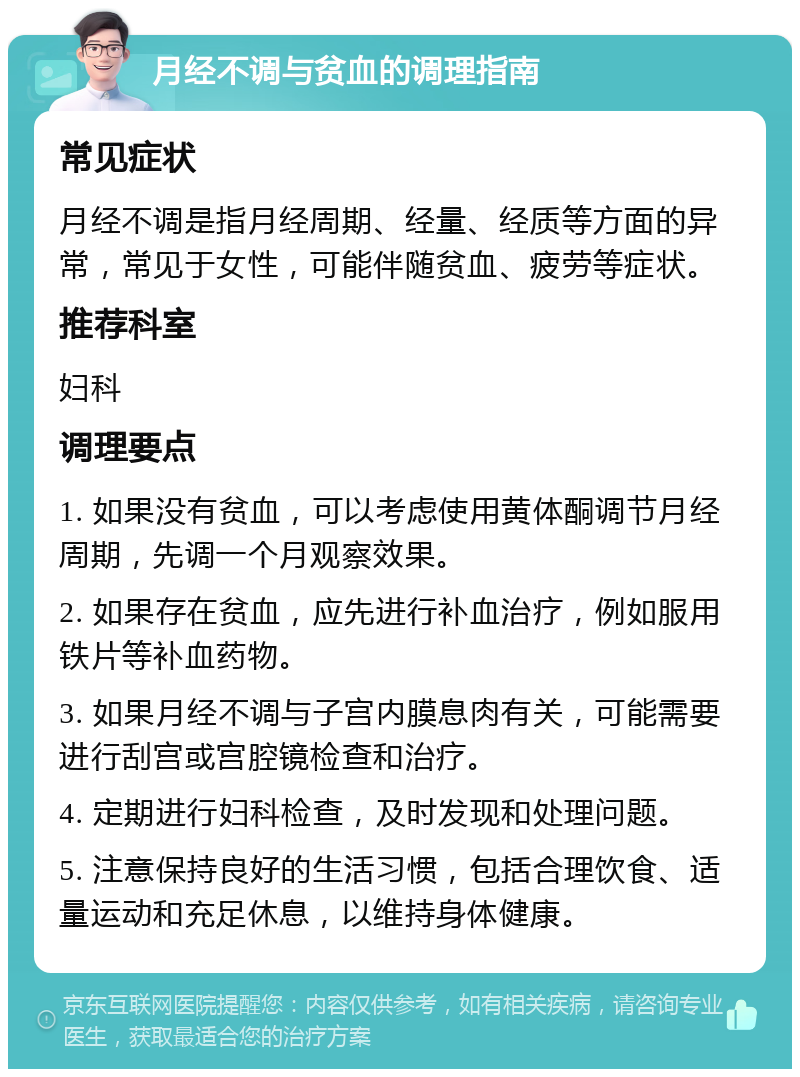 月经不调与贫血的调理指南 常见症状 月经不调是指月经周期、经量、经质等方面的异常，常见于女性，可能伴随贫血、疲劳等症状。 推荐科室 妇科 调理要点 1. 如果没有贫血，可以考虑使用黄体酮调节月经周期，先调一个月观察效果。 2. 如果存在贫血，应先进行补血治疗，例如服用铁片等补血药物。 3. 如果月经不调与子宫内膜息肉有关，可能需要进行刮宫或宫腔镜检查和治疗。 4. 定期进行妇科检查，及时发现和处理问题。 5. 注意保持良好的生活习惯，包括合理饮食、适量运动和充足休息，以维持身体健康。