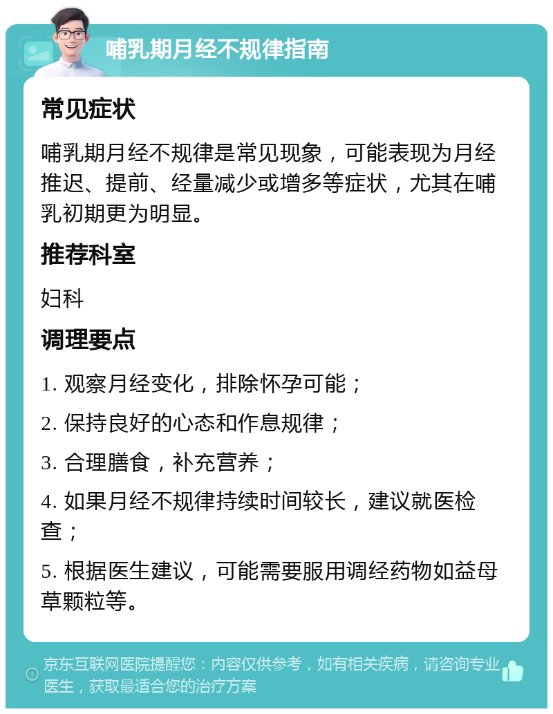 哺乳期月经不规律指南 常见症状 哺乳期月经不规律是常见现象，可能表现为月经推迟、提前、经量减少或增多等症状，尤其在哺乳初期更为明显。 推荐科室 妇科 调理要点 1. 观察月经变化，排除怀孕可能； 2. 保持良好的心态和作息规律； 3. 合理膳食，补充营养； 4. 如果月经不规律持续时间较长，建议就医检查； 5. 根据医生建议，可能需要服用调经药物如益母草颗粒等。