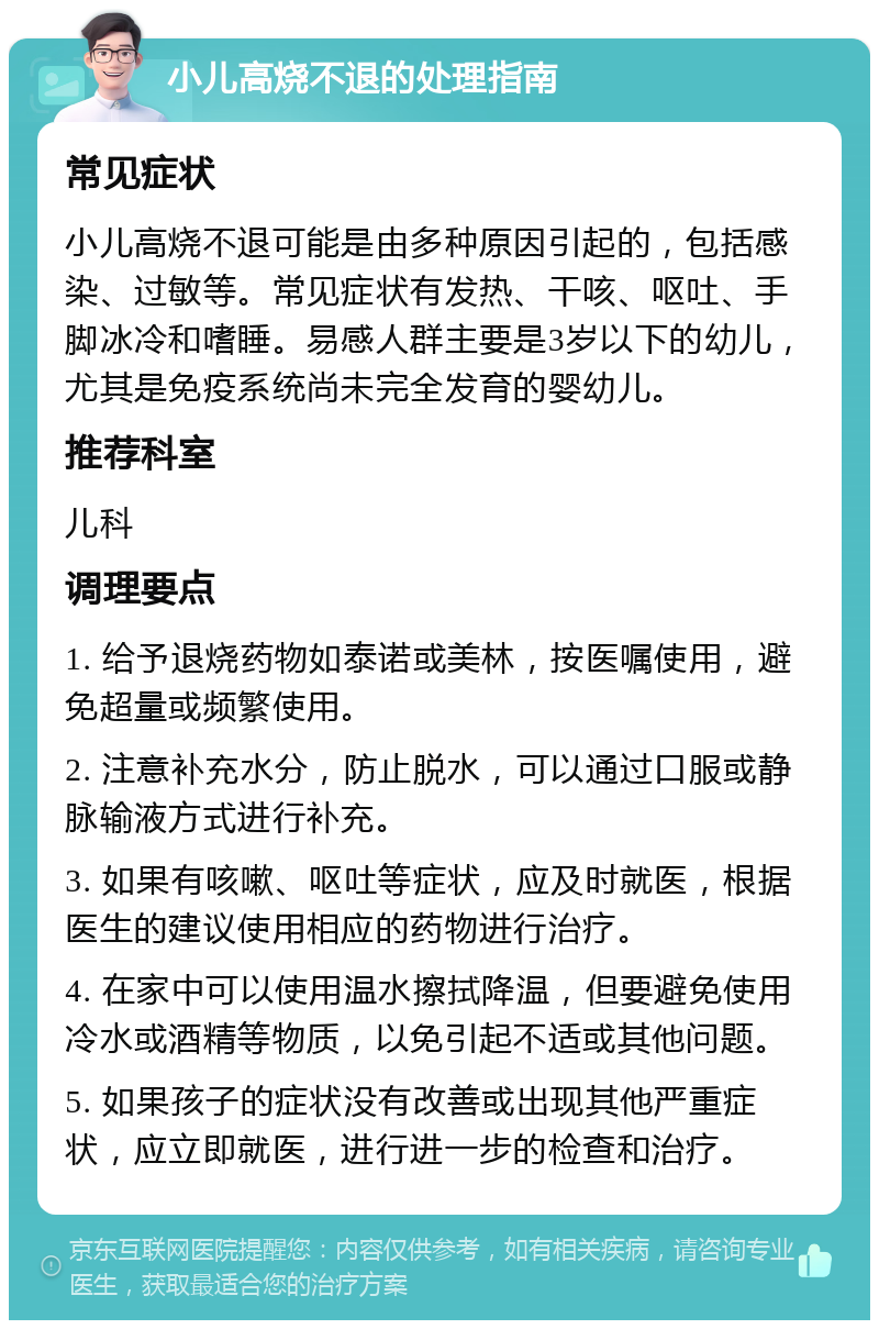 小儿高烧不退的处理指南 常见症状 小儿高烧不退可能是由多种原因引起的，包括感染、过敏等。常见症状有发热、干咳、呕吐、手脚冰冷和嗜睡。易感人群主要是3岁以下的幼儿，尤其是免疫系统尚未完全发育的婴幼儿。 推荐科室 儿科 调理要点 1. 给予退烧药物如泰诺或美林，按医嘱使用，避免超量或频繁使用。 2. 注意补充水分，防止脱水，可以通过口服或静脉输液方式进行补充。 3. 如果有咳嗽、呕吐等症状，应及时就医，根据医生的建议使用相应的药物进行治疗。 4. 在家中可以使用温水擦拭降温，但要避免使用冷水或酒精等物质，以免引起不适或其他问题。 5. 如果孩子的症状没有改善或出现其他严重症状，应立即就医，进行进一步的检查和治疗。