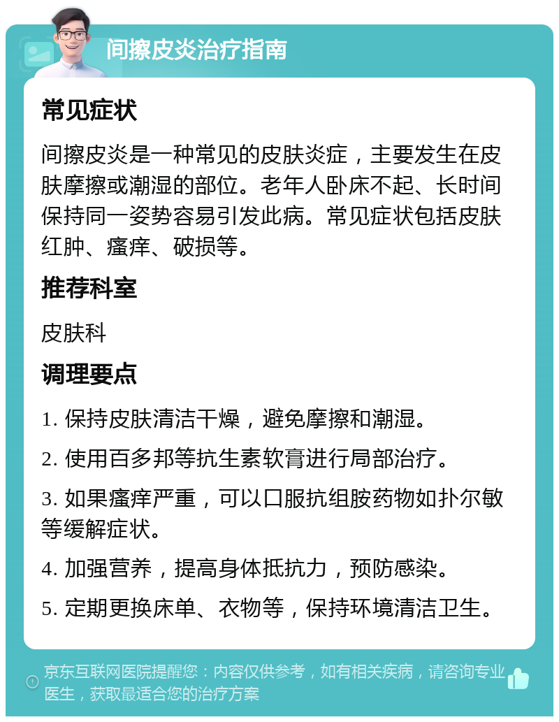 间擦皮炎治疗指南 常见症状 间擦皮炎是一种常见的皮肤炎症，主要发生在皮肤摩擦或潮湿的部位。老年人卧床不起、长时间保持同一姿势容易引发此病。常见症状包括皮肤红肿、瘙痒、破损等。 推荐科室 皮肤科 调理要点 1. 保持皮肤清洁干燥，避免摩擦和潮湿。 2. 使用百多邦等抗生素软膏进行局部治疗。 3. 如果瘙痒严重，可以口服抗组胺药物如扑尔敏等缓解症状。 4. 加强营养，提高身体抵抗力，预防感染。 5. 定期更换床单、衣物等，保持环境清洁卫生。