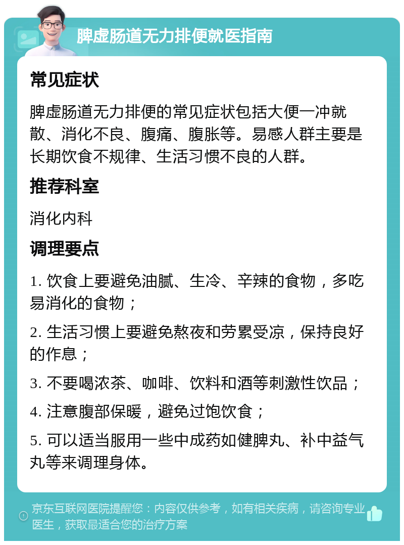 脾虚肠道无力排便就医指南 常见症状 脾虚肠道无力排便的常见症状包括大便一冲就散、消化不良、腹痛、腹胀等。易感人群主要是长期饮食不规律、生活习惯不良的人群。 推荐科室 消化内科 调理要点 1. 饮食上要避免油腻、生冷、辛辣的食物，多吃易消化的食物； 2. 生活习惯上要避免熬夜和劳累受凉，保持良好的作息； 3. 不要喝浓茶、咖啡、饮料和酒等刺激性饮品； 4. 注意腹部保暖，避免过饱饮食； 5. 可以适当服用一些中成药如健脾丸、补中益气丸等来调理身体。