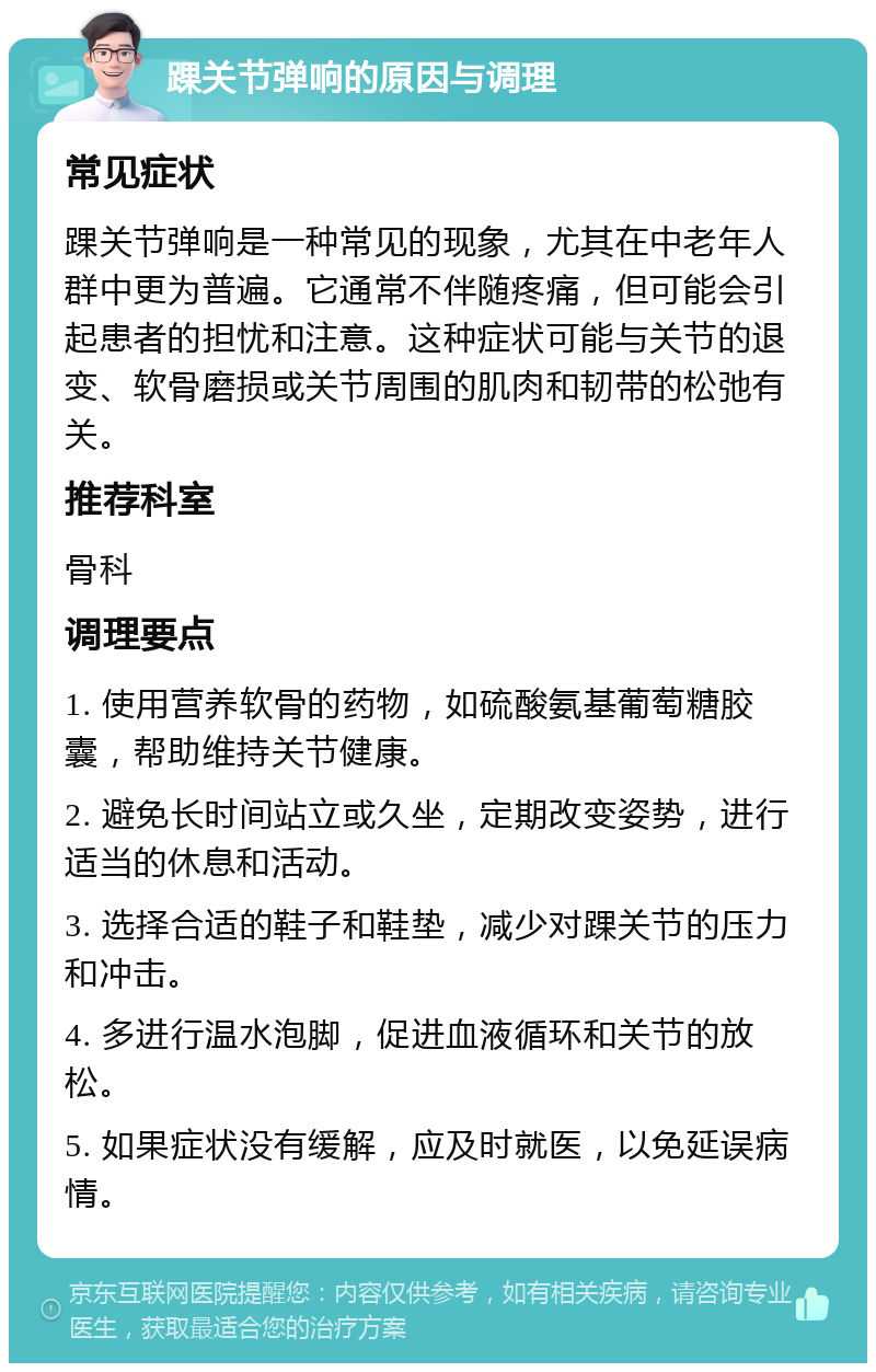 踝关节弹响的原因与调理 常见症状 踝关节弹响是一种常见的现象，尤其在中老年人群中更为普遍。它通常不伴随疼痛，但可能会引起患者的担忧和注意。这种症状可能与关节的退变、软骨磨损或关节周围的肌肉和韧带的松弛有关。 推荐科室 骨科 调理要点 1. 使用营养软骨的药物，如硫酸氨基葡萄糖胶囊，帮助维持关节健康。 2. 避免长时间站立或久坐，定期改变姿势，进行适当的休息和活动。 3. 选择合适的鞋子和鞋垫，减少对踝关节的压力和冲击。 4. 多进行温水泡脚，促进血液循环和关节的放松。 5. 如果症状没有缓解，应及时就医，以免延误病情。