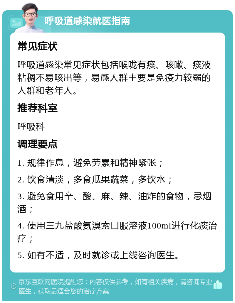 呼吸道感染就医指南 常见症状 呼吸道感染常见症状包括喉咙有痰、咳嗽、痰液粘稠不易咳出等，易感人群主要是免疫力较弱的人群和老年人。 推荐科室 呼吸科 调理要点 1. 规律作息，避免劳累和精神紧张； 2. 饮食清淡，多食瓜果蔬菜，多饮水； 3. 避免食用辛、酸、麻、辣、油炸的食物，忌烟酒； 4. 使用三九盐酸氨溴索口服溶液100ml进行化痰治疗； 5. 如有不适，及时就诊或上线咨询医生。