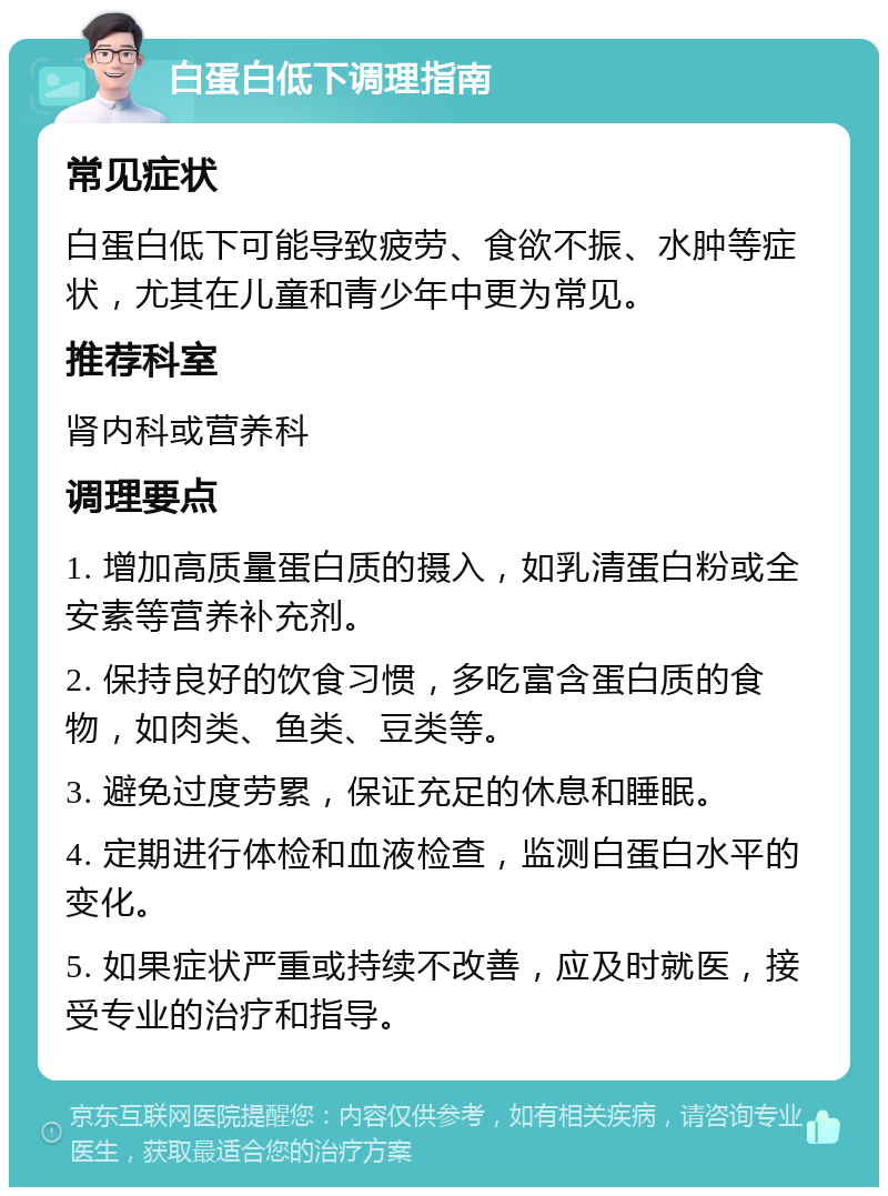 白蛋白低下调理指南 常见症状 白蛋白低下可能导致疲劳、食欲不振、水肿等症状，尤其在儿童和青少年中更为常见。 推荐科室 肾内科或营养科 调理要点 1. 增加高质量蛋白质的摄入，如乳清蛋白粉或全安素等营养补充剂。 2. 保持良好的饮食习惯，多吃富含蛋白质的食物，如肉类、鱼类、豆类等。 3. 避免过度劳累，保证充足的休息和睡眠。 4. 定期进行体检和血液检查，监测白蛋白水平的变化。 5. 如果症状严重或持续不改善，应及时就医，接受专业的治疗和指导。