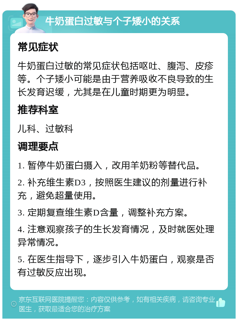 牛奶蛋白过敏与个子矮小的关系 常见症状 牛奶蛋白过敏的常见症状包括呕吐、腹泻、皮疹等。个子矮小可能是由于营养吸收不良导致的生长发育迟缓，尤其是在儿童时期更为明显。 推荐科室 儿科、过敏科 调理要点 1. 暂停牛奶蛋白摄入，改用羊奶粉等替代品。 2. 补充维生素D3，按照医生建议的剂量进行补充，避免超量使用。 3. 定期复查维生素D含量，调整补充方案。 4. 注意观察孩子的生长发育情况，及时就医处理异常情况。 5. 在医生指导下，逐步引入牛奶蛋白，观察是否有过敏反应出现。