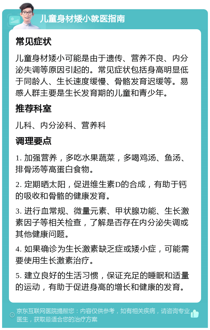 儿童身材矮小就医指南 常见症状 儿童身材矮小可能是由于遗传、营养不良、内分泌失调等原因引起的。常见症状包括身高明显低于同龄人、生长速度缓慢、骨骼发育迟缓等。易感人群主要是生长发育期的儿童和青少年。 推荐科室 儿科、内分泌科、营养科 调理要点 1. 加强营养，多吃水果蔬菜，多喝鸡汤、鱼汤、排骨汤等高蛋白食物。 2. 定期晒太阳，促进维生素D的合成，有助于钙的吸收和骨骼的健康发育。 3. 进行血常规、微量元素、甲状腺功能、生长激素因子等相关检查，了解是否存在内分泌失调或其他健康问题。 4. 如果确诊为生长激素缺乏症或矮小症，可能需要使用生长激素治疗。 5. 建立良好的生活习惯，保证充足的睡眠和适量的运动，有助于促进身高的增长和健康的发育。