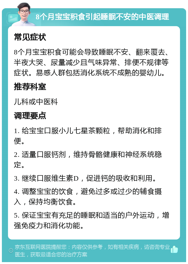 8个月宝宝积食引起睡眠不安的中医调理 常见症状 8个月宝宝积食可能会导致睡眠不安、翻来覆去、半夜大哭、尿量减少且气味异常、排便不规律等症状。易感人群包括消化系统不成熟的婴幼儿。 推荐科室 儿科或中医科 调理要点 1. 给宝宝口服小儿七星茶颗粒，帮助消化和排便。 2. 适量口服钙剂，维持骨骼健康和神经系统稳定。 3. 继续口服维生素D，促进钙的吸收和利用。 4. 调整宝宝的饮食，避免过多或过少的辅食摄入，保持均衡饮食。 5. 保证宝宝有充足的睡眠和适当的户外运动，增强免疫力和消化功能。