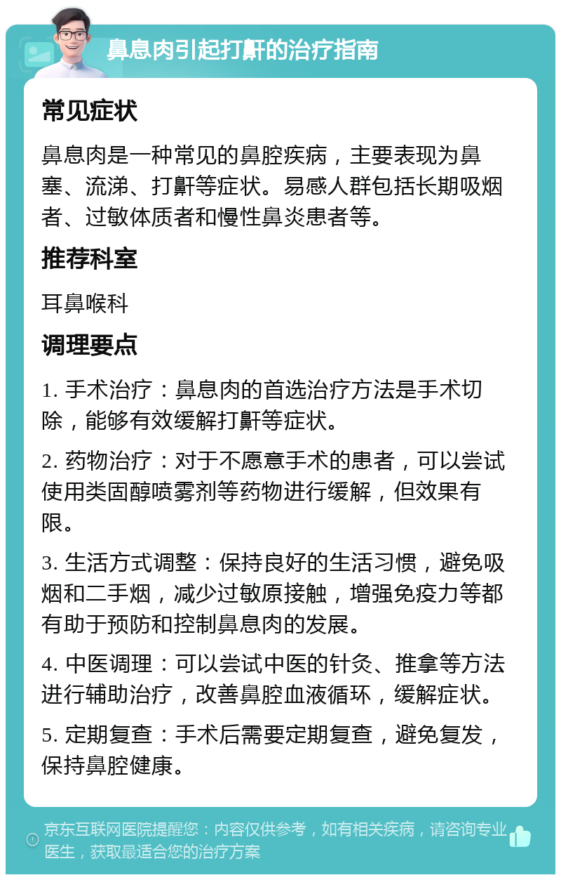 鼻息肉引起打鼾的治疗指南 常见症状 鼻息肉是一种常见的鼻腔疾病，主要表现为鼻塞、流涕、打鼾等症状。易感人群包括长期吸烟者、过敏体质者和慢性鼻炎患者等。 推荐科室 耳鼻喉科 调理要点 1. 手术治疗：鼻息肉的首选治疗方法是手术切除，能够有效缓解打鼾等症状。 2. 药物治疗：对于不愿意手术的患者，可以尝试使用类固醇喷雾剂等药物进行缓解，但效果有限。 3. 生活方式调整：保持良好的生活习惯，避免吸烟和二手烟，减少过敏原接触，增强免疫力等都有助于预防和控制鼻息肉的发展。 4. 中医调理：可以尝试中医的针灸、推拿等方法进行辅助治疗，改善鼻腔血液循环，缓解症状。 5. 定期复查：手术后需要定期复查，避免复发，保持鼻腔健康。