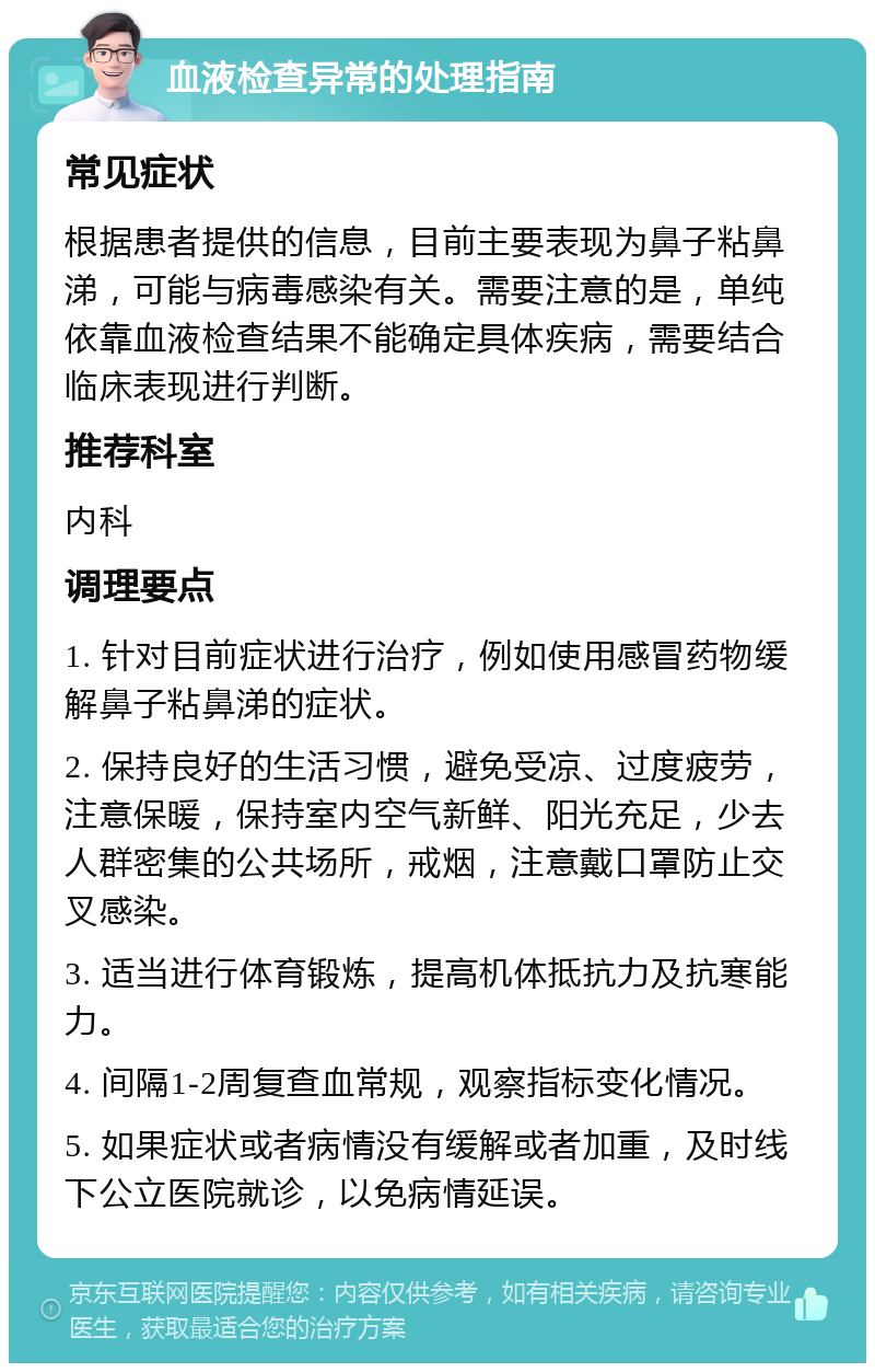 血液检查异常的处理指南 常见症状 根据患者提供的信息，目前主要表现为鼻子粘鼻涕，可能与病毒感染有关。需要注意的是，单纯依靠血液检查结果不能确定具体疾病，需要结合临床表现进行判断。 推荐科室 内科 调理要点 1. 针对目前症状进行治疗，例如使用感冒药物缓解鼻子粘鼻涕的症状。 2. 保持良好的生活习惯，避免受凉、过度疲劳，注意保暖，保持室内空气新鲜、阳光充足，少去人群密集的公共场所，戒烟，注意戴口罩防止交叉感染。 3. 适当进行体育锻炼，提高机体抵抗力及抗寒能力。 4. 间隔1-2周复查血常规，观察指标变化情况。 5. 如果症状或者病情没有缓解或者加重，及时线下公立医院就诊，以免病情延误。