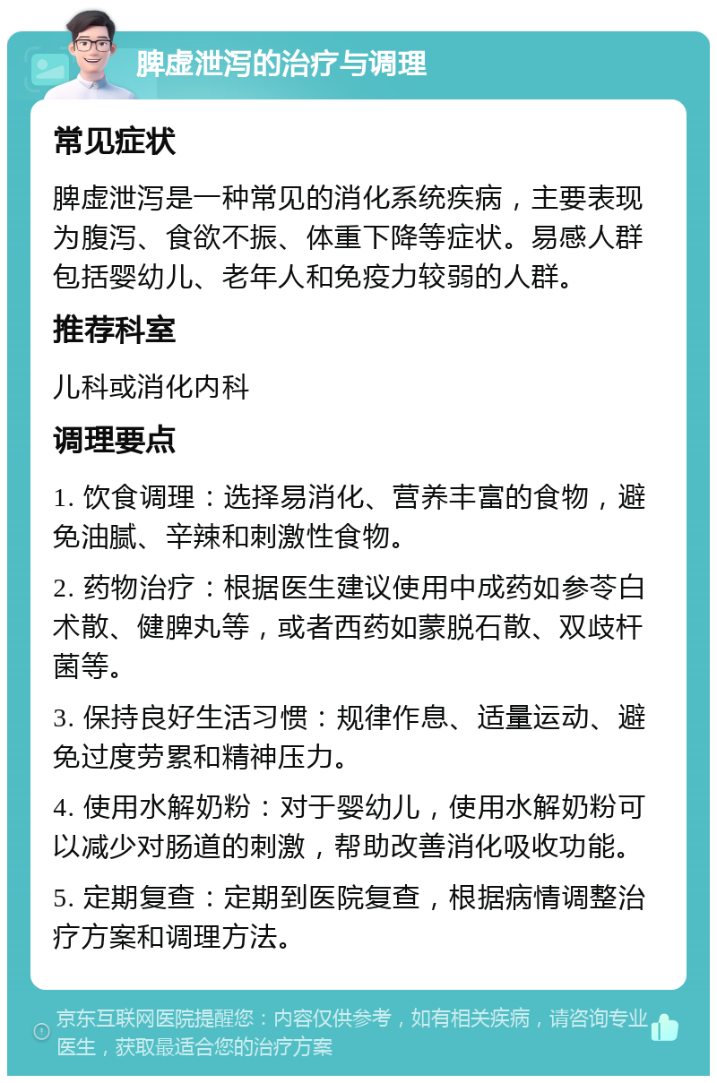 脾虚泄泻的治疗与调理 常见症状 脾虚泄泻是一种常见的消化系统疾病，主要表现为腹泻、食欲不振、体重下降等症状。易感人群包括婴幼儿、老年人和免疫力较弱的人群。 推荐科室 儿科或消化内科 调理要点 1. 饮食调理：选择易消化、营养丰富的食物，避免油腻、辛辣和刺激性食物。 2. 药物治疗：根据医生建议使用中成药如参苓白术散、健脾丸等，或者西药如蒙脱石散、双歧杆菌等。 3. 保持良好生活习惯：规律作息、适量运动、避免过度劳累和精神压力。 4. 使用水解奶粉：对于婴幼儿，使用水解奶粉可以减少对肠道的刺激，帮助改善消化吸收功能。 5. 定期复查：定期到医院复查，根据病情调整治疗方案和调理方法。