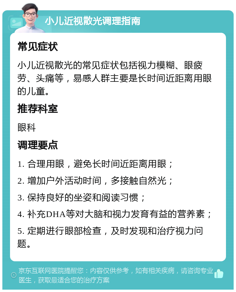 小儿近视散光调理指南 常见症状 小儿近视散光的常见症状包括视力模糊、眼疲劳、头痛等，易感人群主要是长时间近距离用眼的儿童。 推荐科室 眼科 调理要点 1. 合理用眼，避免长时间近距离用眼； 2. 增加户外活动时间，多接触自然光； 3. 保持良好的坐姿和阅读习惯； 4. 补充DHA等对大脑和视力发育有益的营养素； 5. 定期进行眼部检查，及时发现和治疗视力问题。